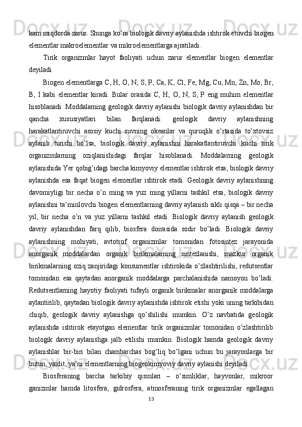 kam   miqdorda zarur. Shunga ko’ra biologik davriy aylanishda ishtirok etuvchi   biogen
elementlar makroelementlar va mikroelementlarga ajratiladi.  
Tirik   organizmlar   hayot   faoliyati   uchun   zarur   elementlar   biogen   elementlar
deyiladi. 
Biogen elementlarga C, H, O, N, S, P, Ca, K, Cl, Fe,   Mg, Cu, Mn, Zn, Mo, Br,
B,   I   kabi   elementlar   kiradi.   Bular   orasida   C,   H,   O,   N,   S,   P   eng   muhim   elementlar
hisoblanadi.   Moddalarning geologik davriy aylanishi biologik davriy aylanishdan   bir
qancha   xususiyatlari   bilan   farqlanadi:   geologik   davriy   aylanishning
harakatlantiruvchi   asosiy   kuchi   suvning   okeanlar   va   quruqlik   o’rtasida   to’xtovsiz
aylanib   turishi   bo’lsa,   biologik   davriy   aylanishni   harakatlantiruvchi   kuchi   tirik
organizmlarning   oziqlanishidagi   farqlar   hisoblanadi.   Moddalarning   geologik
aylanishida Yer qobig’idagi barcha kimyoviy elementlar ishtirok   etsa, biologik davriy
aylanishda   esa   faqat   biogen   elementlar   ishtirok   etadi.   Geologik   davriy   aylanishning
davomiyligi   bir   necha   o’n   ming   va   yuz   ming   yillarni   tashkil   etsa,   biologik   davriy
aylanishni ta’minlovchi biogen   elementlarning davriy aylanish sikli qisqa – bir necha
yil,   bir   necha   o’n   va   yuz   yillarni   tashkil   etadi.   Biologik   davriy   aylanish   geologik
davriy   aylanishdan   farq   qilib,   biosfera   doirasida   sodir   bo’ladi.   Biologik   davriy
aylanishning   mohiyati,   avtotrof   organizmlar   tomonidan   fotosintez   jarayonida
anorganik   moddalardan   organik   birikmalarning   sintezlanishi,   mazkur   organik
birikmalarning oziq zanjiridagi   konsumentlar ishtirokida o’zlashtirilishi, redutsentlar
tomonidan   esa   qaytadan   anorganik   moddalarga   parchalanishida   namoyon   bo’ladi.
Redutsentlarning   hayotiy   faoliyati   tufayli   organik   birikmalar   anorganik   moddalarga
aylantirilib, qaytadan biologik davriy aylanishda ishtirok   etishi yoki uning tarkibidan
chiqib,   geologik   davriy   aylanishga   qo’shilishi   mumkin.   O’z   navbatida   geologik
aylanishda   ishtirok   etayotgan   elementlar   tirik   organizmlar   tomonidan   o’zlashtirilib
biologik   davriy   aylanishga   jalb   etilishi   mumkin.   Biologik   hamda   geologik   davriy
aylanishlar   bir-biri   bilan   chambarchas   bog’liq   bo’lgani   uchun   bu   jarayonlarga   bir
butun, yaxlit, ya’ni   elementlarning biogeokimyoviy davriy aylanishi deyiladi.
Biosferaning   barcha   tarkibiy   qismlari   –   o’simliklar,   hayvonlar,   mikroor
ganizmlar   hamda   litosfera,   gidrosfera,   atmosferaning   tirik   organizmlar   egallagan
13 