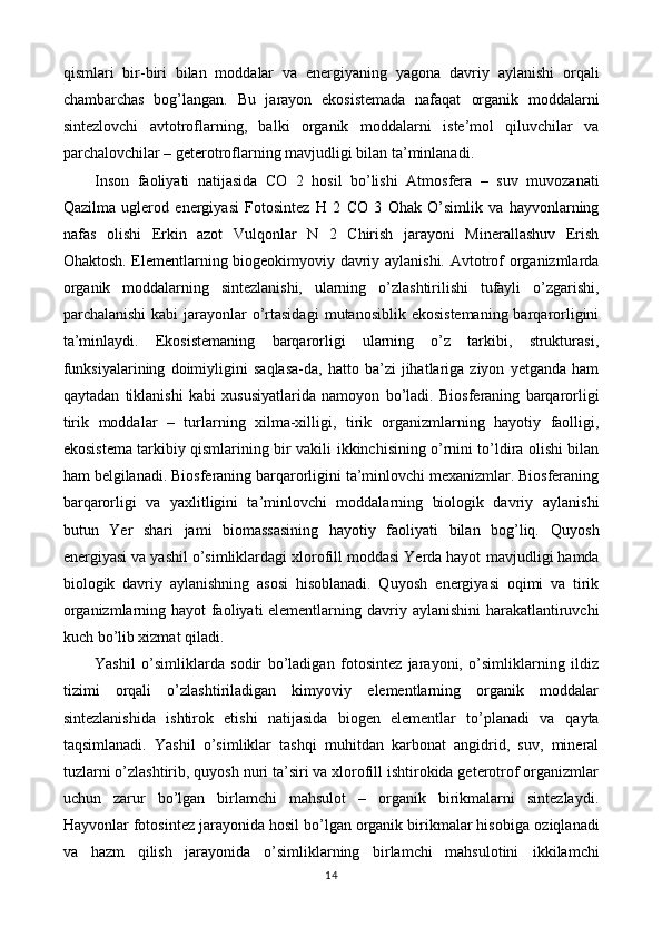 qismlari   bir-biri   bilan   moddalar   va   energiyaning   yagona   davriy   aylanishi   orqali
chambarchas   bog’langan.   Bu   jarayon   ekosistemada   nafaqat   organik   moddalarni
sintezlovchi   avtotroflarning,   balki   organik   moddalarni   iste’mol   qiluvchilar   va
parchalovchilar – geterotroflarning mavjudligi bilan   ta’minlanadi.
Inson   faoliyati   natijasida   CO   2   hosil   bo’lishi   Atmosfera   –   suv   muvozanati
Qazilma   uglerod   energiyasi   Fotosintez   H   2   CO   3   Ohak   O’simlik   va   hayvonlarning
nafas   olishi   Erkin   azot   Vulqonlar   N   2   Chirish   jarayoni   Minerallashuv   Erish
Ohaktosh. Elementlarning biogeokimyoviy davriy aylanishi.   Avtotrof organizmlarda
organik   moddalarning   sintezlanishi,   ularning   o’zlashtirilishi   tufayli   o’zgarishi,
parchalanishi  kabi jarayonlar o’rtasidagi   mutanosiblik ekosistemaning barqarorligini
ta’minlaydi.   Ekosistemaning   barqarorligi   ularning   o’z   tarkibi,   strukturasi,
funksiyalarining   doimiyligini   saqlasa-da,  hatto   ba’zi   jihatlariga  ziyon   yetganda   ham
qaytadan   tiklanishi   kabi   xususiyatlarida   namoyon   bo’ladi.   Biosferaning   barqarorligi
tirik   moddalar   –   turlarning   xilma-xilligi,   tirik   organizmlarning   hayotiy   faolligi,
ekosistema tarkibiy qismlarining bir vakili   ikkinchisining o’rnini to’ldira olishi bilan
ham belgilanadi.   Biosferaning barqarorligini ta’minlovchi mexanizmlar. Biosferaning
barqarorligi   va   yaxlitligini   ta’minlovchi   moddalarning   biologik   davriy   aylanishi
butun   Yer   shari   jami   biomassasining   hayotiy   faoliyati   bilan   bog’liq.   Quyosh
energiyasi va yashil o’simliklardagi xlorofill moddasi Yerda hayot   mavjudligi hamda
biologik   davriy   aylanishning   asosi   hisoblanadi.   Quyosh   energiyasi   oqimi   va   tirik
organizmlarning hayot faoliyati elementlarning   davriy aylanishini harakatlantiruvchi
kuch bo’lib xizmat qiladi. 
Yashil   o’simliklarda   sodir   bo’ladigan   fotosintez   jarayoni,   o’simliklarning   ildiz
tizimi   orqali   o’zlashtiriladigan   kimyoviy   elementlarning   organik   moddalar
sintezlanishida   ishtirok   etishi   natijasida   biogen   elementlar   to’planadi   va   qayta
taqsimlanadi.   Yashil   o’simliklar   tashqi   muhitdan   karbonat   angidrid,   suv,   mineral
tuzlarni   o’zlashtirib, quyosh nuri ta’siri va xlorofill ishtirokida geterotrof organizmlar
uchun   zarur   bo’lgan   birlamchi   mahsulot   –   organik   birikmalarni   sintezlaydi.
Hayvonlar fotosintez jarayonida hosil bo’lgan organik birikmalar hisobiga   oziqlanadi
va   hazm   qilish   jarayonida   o’simliklarning   birlamchi   mahsulotini   ikkilamchi
14 