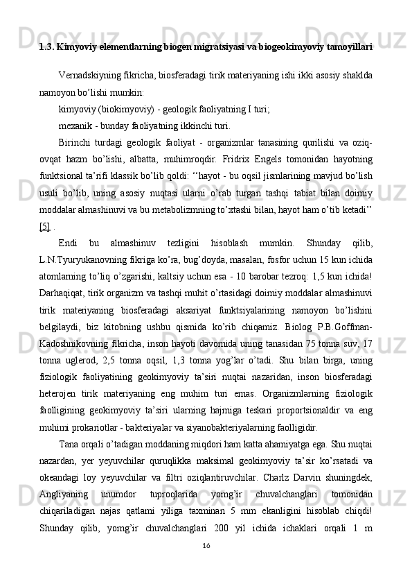 1.3. Kimyoviy elementlarning biogen migratsiyasi va biogeokimyoviy tamoyillari
Vernadskiyning fikricha, biosferadagi tirik materiyaning ishi ikki asosiy shaklda
namoyon bo’lishi mumkin:
kimyoviy (biokimyoviy) - geologik faoliyatning I turi;
mexanik - bunday faoliyatning ikkinchi turi.
Birinchi   turdagi   geologik   faoliyat   -   organizmlar   tanasining   qurilishi   va   oziq-
ovqat   hazm   bo’lishi,   albatta,   muhimroqdir.   Fridrix   Engels   tomonidan   hayotning
funktsional ta’rifi klassik bo’lib qoldi: ‘‘hayot - bu oqsil jismlarining mavjud bo’lish
usuli   bo’lib,   uning   asosiy   nuqtasi   ularni   o’rab   turgan   tashqi   tabiat   bilan   doimiy
moddalar almashinuvi va bu metabolizmning to’xtashi bilan, hayot ham o’tib ketadi’’
[5]  .
Endi   bu   almashinuv   tezligini   hisoblash   mumkin.   Shunday   qilib,
L.N.Tyuryukanovning fikriga ko’ra, bug’doyda, masalan, fosfor uchun 15 kun ichida
atomlarning to’liq o’zgarishi, kaltsiy uchun esa - 10 barobar tezroq: 1,5 kun ichida!
Darhaqiqat, tirik organizm va tashqi muhit o’rtasidagi doimiy moddalar almashinuvi
tirik   materiyaning   biosferadagi   aksariyat   funktsiyalarining   namoyon   bo’lishini
belgilaydi,   biz   kitobning   ushbu   qismida   ko’rib   chiqamiz.   Biolog   P.B.Goffman-
Kadoshnikovning fikricha, inson hayoti davomida uning tanasidan 75 tonna suv, 17
tonna   uglerod,   2,5   tonna   oqsil,   1,3   tonna   yog’lar   o’tadi.   Shu   bilan   birga,   uning
fiziologik   faoliyatining   geokimyoviy   ta’siri   nuqtai   nazaridan,   inson   biosferadagi
heterojen   tirik   materiyaning   eng   muhim   turi   emas.   Organizmlarning   fiziologik
faolligining   geokimyoviy   ta’siri   ularning   hajmiga   teskari   proportsionaldir   va   eng
muhimi prokariotlar - bakteriyalar va siyanobakteriyalarning faolligidir.
Tana orqali o’tadigan moddaning miqdori ham katta ahamiyatga ega. Shu nuqtai
nazardan,   yer   yeyuvchilar   quruqlikka   maksimal   geokimyoviy   ta’sir   ko’rsatadi   va
okeandagi   loy   yeyuvchilar   va   filtri   oziqlantiruvchilar.   Charlz   Darvin   shuningdek,
Angliyaning   unumdor   tuproqlarida   yomg’ir   chuvalchanglari   tomonidan
chiqariladigan   najas   qatlami   yiliga   taxminan   5   mm   ekanligini   hisoblab   chiqdi!
Shunday   qilib,   yomg’ir   chuvalchanglari   200   yil   ichida   ichaklari   orqali   1   m
16 