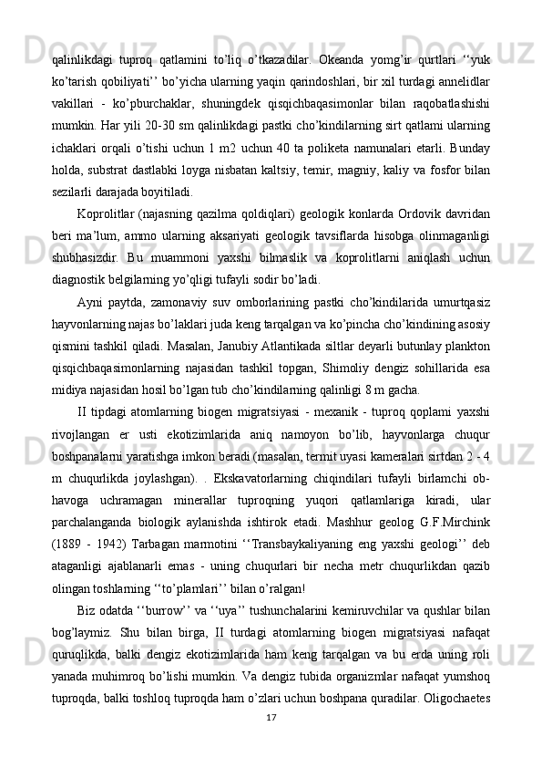 qalinlikdagi   tuproq   qatlamini   to’liq   o’tkazadilar.   Okeanda   yomg’ir   qurtlari   ‘‘yuk
ko’tarish qobiliyati’’ bo’yicha ularning yaqin qarindoshlari, bir xil turdagi annelidlar
vakillari   -   ko’pburchaklar,   shuningdek   qisqichbaqasimonlar   bilan   raqobatlashishi
mumkin. Har yili 20-30 sm qalinlikdagi pastki cho’kindilarning sirt qatlami ularning
ichaklari   orqali   o’tishi   uchun   1   m2   uchun   40   ta   poliketa   namunalari   etarli.   Bunday
holda, substrat  dastlabki  loyga nisbatan kaltsiy, temir, magniy, kaliy va fosfor  bilan
sezilarli darajada boyitiladi.
Koprolitlar   (najasning   qazilma   qoldiqlari)   geologik   konlarda   Ordovik   davridan
beri   ma’lum,   ammo   ularning   aksariyati   geologik   tavsiflarda   hisobga   olinmaganligi
shubhasizdir.   Bu   muammoni   yaxshi   bilmaslik   va   koprolitlarni   aniqlash   uchun
diagnostik belgilarning yo’qligi tufayli sodir bo’ladi.
Ayni   paytda,   zamonaviy   suv   omborlarining   pastki   cho’kindilarida   umurtqasiz
hayvonlarning najas bo’laklari juda keng tarqalgan va ko’pincha cho’kindining asosiy
qismini tashkil qiladi. Masalan, Janubiy Atlantikada siltlar deyarli butunlay plankton
qisqichbaqasimonlarning   najasidan   tashkil   topgan,   Shimoliy   dengiz   sohillarida   esa
midiya najasidan hosil bo’lgan tub cho’kindilarning qalinligi 8 m gacha.
II   tipdagi   atomlarning   biogen   migratsiyasi   -   mexanik   -   tuproq   qoplami   yaxshi
rivojlangan   er   usti   ekotizimlarida   aniq   namoyon   bo’lib,   hayvonlarga   chuqur
boshpanalarni yaratishga imkon beradi (masalan, termit uyasi kameralari sirtdan 2 - 4
m   chuqurlikda   joylashgan).   .   Ekskavatorlarning   chiqindilari   tufayli   birlamchi   ob-
havoga   uchramagan   minerallar   tuproqning   yuqori   qatlamlariga   kiradi,   ular
parchalanganda   biologik   aylanishda   ishtirok   etadi.   Mashhur   geolog   G.F.Mirchink
(1889   -   1942)   Tarbagan   marmotini   ‘‘Transbaykaliyaning   eng   yaxshi   geologi’’   deb
ataganligi   ajablanarli   emas   -   uning   chuqurlari   bir   necha   metr   chuqurlikdan   qazib
olingan toshlarning ‘‘to’plamlari’’ bilan o’ralgan!
Biz odatda ‘‘burrow’’ va ‘‘uya’’ tushunchalarini kemiruvchilar va qushlar bilan
bog’laymiz.   Shu   bilan   birga,   II   turdagi   atomlarning   biogen   migratsiyasi   nafaqat
quruqlikda,   balki   dengiz   ekotizimlarida   ham   keng   tarqalgan   va   bu   erda   uning   roli
yanada muhimroq bo’lishi mumkin. Va dengiz tubida organizmlar nafaqat yumshoq
tuproqda, balki toshloq tuproqda ham o’zlari uchun boshpana quradilar. Oligochaetes
17 