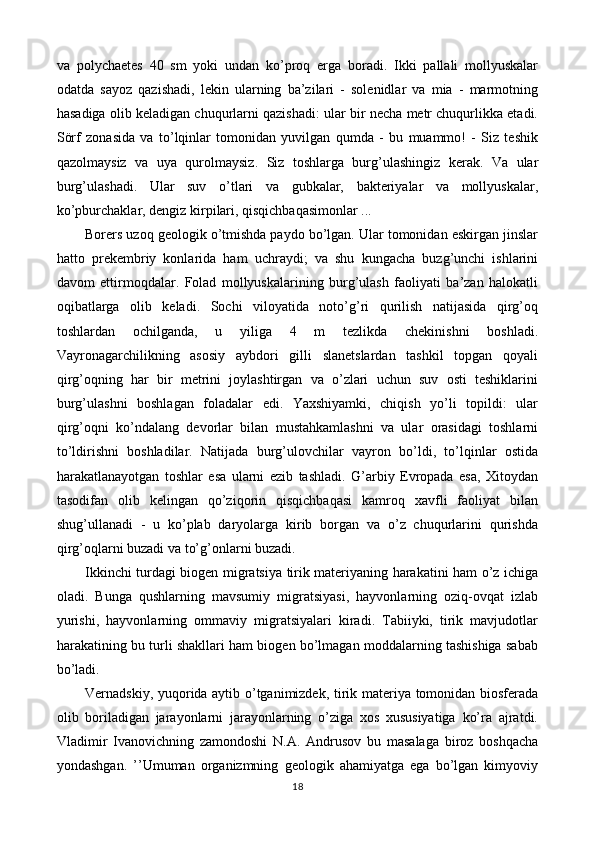 va   polychaetes   40   sm   yoki   undan   ko’proq   erga   boradi.   Ikki   pallali   mollyuskalar
odatda   sayoz   qazishadi,   lekin   ularning   ba’zilari   -   solenidlar   va   mia   -   marmotning
hasadiga olib keladigan chuqurlarni qazishadi: ular bir necha metr chuqurlikka etadi.
Sörf   zonasida   va   to’lqinlar   tomonidan   yuvilgan   qumda   -   bu   muammo!   -   Siz   teshik
qazolmaysiz   va   uya   qurolmaysiz.   Siz   toshlarga   burg’ulashingiz   kerak.   Va   ular
burg’ulashadi.   Ular   suv   o’tlari   va   gubkalar,   bakteriyalar   va   mollyuskalar,
ko’pburchaklar, dengiz kirpilari, qisqichbaqasimonlar ...
Borers uzoq geologik o’tmishda paydo bo’lgan. Ular tomonidan eskirgan jinslar
hatto   prekembriy   konlarida   ham   uchraydi;   va   shu   kungacha   buzg’unchi   ishlarini
davom   ettirmoqdalar.   Folad   mollyuskalarining   burg’ulash   faoliyati   ba’zan   halokatli
oqibatlarga   olib   keladi.   Sochi   viloyatida   noto’g’ri   qurilish   natijasida   qirg’oq
toshlardan   ochilganda,   u   yiliga   4   m   tezlikda   chekinishni   boshladi.
Vayronagarchilikning   asosiy   aybdori   gilli   slanetslardan   tashkil   topgan   qoyali
qirg’oqning   har   bir   metrini   joylashtirgan   va   o’zlari   uchun   suv   osti   teshiklarini
burg’ulashni   boshlagan   foladalar   edi.   Yaxshiyamki,   chiqish   yo’li   topildi:   ular
qirg’oqni   ko’ndalang   devorlar   bilan   mustahkamlashni   va   ular   orasidagi   toshlarni
to’ldirishni   boshladilar.   Natijada   burg’ulovchilar   vayron   bo’ldi,   to’lqinlar   ostida
harakatlanayotgan   toshlar   esa   ularni   ezib   tashladi.   G’arbiy   Evropada   esa,   Xitoydan
tasodifan   olib   kelingan   qo’ziqorin   qisqichbaqasi   kamroq   xavfli   faoliyat   bilan
shug’ullanadi   -   u   ko’plab   daryolarga   kirib   borgan   va   o’z   chuqurlarini   qurishda
qirg’oqlarni buzadi va to’g’onlarni buzadi.
Ikkinchi turdagi biogen migratsiya tirik materiyaning harakatini ham o’z ichiga
oladi.   Bunga   qushlarning   mavsumiy   migratsiyasi,   hayvonlarning   oziq-ovqat   izlab
yurishi,   hayvonlarning   ommaviy   migratsiyalari   kiradi.   Tabiiyki,   tirik   mavjudotlar
harakatining bu turli shakllari ham biogen bo’lmagan moddalarning tashishiga sabab
bo’ladi.
Vernadskiy, yuqorida aytib o’tganimizdek, tirik materiya tomonidan biosferada
olib   boriladigan   jarayonlarni   jarayonlarning   o’ziga   xos   xususiyatiga   ko’ra   ajratdi.
Vladimir   Ivanovichning   zamondoshi   N.A.   Andrusov   bu   masalaga   biroz   boshqacha
yondashgan.   ’’Umuman   organizmning   geologik   ahamiyatga   ega   bo’lgan   kimyoviy
18 