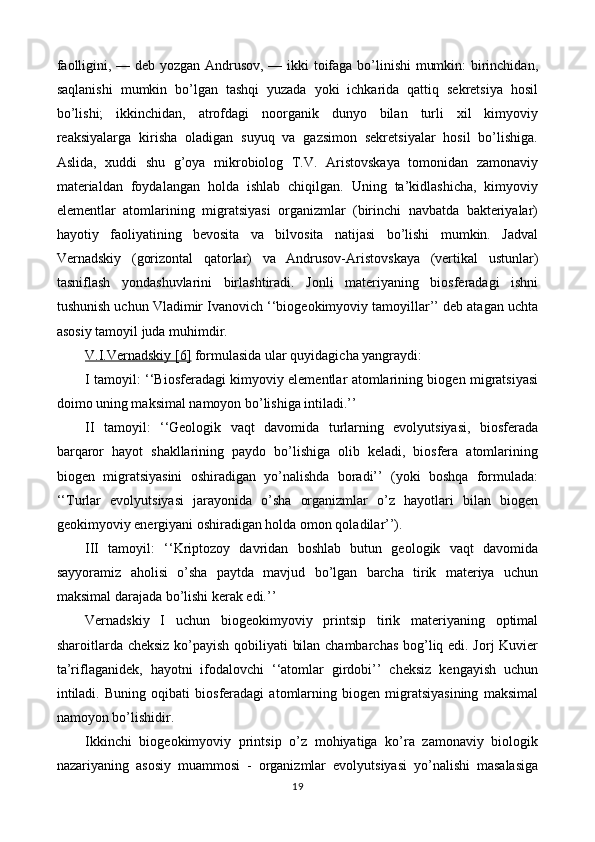 faolligini, — deb yozgan Andrusov, — ikki toifaga bo’linishi mumkin: birinchidan,
saqlanishi   mumkin   bo’lgan   tashqi   yuzada   yoki   ichkarida   qattiq   sekretsiya   hosil
bo’lishi;   ikkinchidan,   atrofdagi   noorganik   dunyo   bilan   turli   xil   kimyoviy
reaksiyalarga   kirisha   oladigan   suyuq   va   gazsimon   sekretsiyalar   hosil   bo’lishiga.
Aslida,   xuddi   shu   g’oya   mikrobiolog   T.V.   Aristovskaya   tomonidan   zamonaviy
materialdan   foydalangan   holda   ishlab   chiqilgan.   Uning   ta’kidlashicha,   kimyoviy
elementlar   atomlarining   migratsiyasi   organizmlar   (birinchi   navbatda   bakteriyalar)
hayotiy   faoliyatining   bevosita   va   bilvosita   natijasi   bo’lishi   mumkin.   Jadval
Vernadskiy   (gorizontal   qatorlar)   va   Andrusov-Aristovskaya   (vertikal   ustunlar)
tasniflash   yondashuvlarini   birlashtiradi.   Jonli   materiyaning   biosferadagi   ishni
tushunish uchun Vladimir Ivanovich ‘‘biogeokimyoviy tamoyillar’’ deb atagan uchta
asosiy tamoyil juda muhimdir.
V.I.Vernadskiy [6]  formulasida ular quyidagicha yangraydi:
I tamoyil: ‘‘Biosferadagi kimyoviy elementlar atomlarining biogen migratsiyasi
doimo uning maksimal namoyon bo’lishiga intiladi.’’
II   tamoyil:   ‘‘Geologik   vaqt   davomida   turlarning   evolyutsiyasi,   biosferada
barqaror   hayot   shakllarining   paydo   bo’lishiga   olib   keladi,   biosfera   atomlarining
biogen   migratsiyasini   oshiradigan   yo’nalishda   boradi’’   (yoki   boshqa   formulada:
‘‘Turlar   evolyutsiyasi   jarayonida   o’sha   organizmlar   o’z   hayotlari   bilan   biogen
geokimyoviy energiyani oshiradigan holda omon qoladilar’’).
III   tamoyil:   ‘‘Kriptozoy   davridan   boshlab   butun   geologik   vaqt   davomida
sayyoramiz   aholisi   o’sha   paytda   mavjud   bo’lgan   barcha   tirik   materiya   uchun
maksimal darajada bo’lishi kerak edi.’’
Vernadskiy   I   uchun   biogeokimyoviy   printsip   tirik   materiyaning   optimal
sharoitlarda cheksiz ko’payish qobiliyati bilan chambarchas bog’liq edi. Jorj Kuvier
ta’riflaganidek,   hayotni   ifodalovchi   ‘‘atomlar   girdobi’’   cheksiz   kengayish   uchun
intiladi.   Buning   oqibati   biosferadagi   atomlarning   biogen   migratsiyasining   maksimal
namoyon bo’lishidir.
Ikkinchi   biogeokimyoviy   printsip   o’z   mohiyatiga   ko’ra   zamonaviy   biologik
nazariyaning   asosiy   muammosi   -   organizmlar   evolyutsiyasi   yo’nalishi   masalasiga
19 