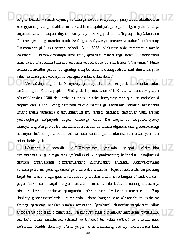 to’g’ri   keladi.   Vernadskiyning   so’zlariga   ko’ra,   evolyutsiya   jarayonida   afzalliklarni
energiyaning   yangi   shakllarini   o’zlashtirish   qobiliyatiga   ega   bo’lgan   yoki   boshqa
organizmlarda   saqlanadigan   kimyoviy   energiyadan   to’liqroq   foydalanishni
‘‘o’rgangan’’ organizmlar oladi. Biologik evolyutsiya jarayonida butun biosferaning
‘‘samaradorligi’’   shu   tarzda   oshadi.   Buni   V.V.   Alekseev   aniq   matematik   tarzda
ko’rsatdi,   u   hisob-kitoblarga   asoslanib,   quyidagi   xulosalarga   keldi:   ‘‘Evolyutsiya
tizimdagi metabolizm tezligini oshirish yo’nalishida borishi kerak’’. Va yana: ‘‘Nima
uchun fermentlar paydo bo’lganligi aniq bo’ladi, ularning roli normal sharoitda juda
sekin kechadigan reaktsiyalar tezligini keskin oshirishdir.’’
Vernadskiyning   II   biokimyoviy   printsipi   turli   xil   empirik   materiallar   bilan
tasdiqlangan. Shunday qilib, 1956 yilda tuproqshunos V.L.Kovda zamonaviy yuqori
o’simliklarning   1300   dan   ortiq   kul   namunalarini   kimyoviy   tadqiq   qilish   natijalarini
taqdim   etdi.   Ushbu   keng   qamrovli   faktik   materialga   asoslanib,   muallif   (bir   nechta
istisnolardan   tashqari)   o’simliklarning   kul   tarkibi   qadimgi   taksonlar   vakillaridan
yoshroqlarga   ko’payadi   degan   xulosaga   keldi.   Bu   naqsh   II   biogeokimyoviy
tamoyilning o’ziga xos ko’rinishlaridan biridir. Umuman olganda, uning biosferadagi
namoyon   bo’lishi   juda   xilma-xil   va   juda   kutilmagan.   Botanika   sohasidan   yana   bir
misol keltiraylik.
Magadanlik   botanik   A.P.Xoxryakov   yaqinda   yuqori   o’simliklar
evolyutsiyasining   o’ziga   xos   yo’nalishini   -   organizmning   individual   rivojlanishi
davrida   organlardagi   o’zgarishlarning   kuchayishini   aniqladi.   Xohryakovning
so’zlariga ko’ra, qadimgi daraxtga o’xshash moxlarda - lepidodendrlarda barglarning
faqat   bir   qismi   o’zgargan.   Evolyutsiya   jihatidan   ancha   rivojlangan   o’simliklarda   -
paporotniklarda   -   faqat   barglar   tushadi,   ammo   ularda   butun   tananing   massasiga
nisbatan   lepidodendrlarga   qaraganda   ko’proq   vaqt   birligida   almashtiriladi.   Eng
ibtidoiy   gimnospermlarda   -   sikadlarda   -   faqat   barglar   ham   o’zgarishi   mumkin   va
shunga   qaramay,   asoslar   bundan   mustasno.   Ignabargli   daraxtlar   vaqti-vaqti   bilan
shoxlari va qobig’ini o’zgartiradi. Va nihoyat, gulli o’simliklar misolidan foydalanib,
biz   ko’p   yillik   shakllardan   (daraxt   va   butalar)   bir   yillik   (o’tlar)   ga   o’tishni   aniq
ko’ramiz.   Xuddi   shunday   o tish   yuqori   o simliklarning   boshqa   taksonlarida   hamʻ ʻ
20 