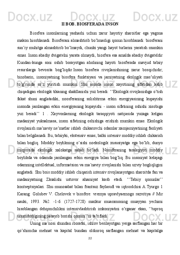 II BOB. BIOSFERADA INSON
Biosfera   insonlarning   yashashi   uchun   zarur   hayotiy   sharoitlar   ega   yagona
makon hisoblanadi. Biosferani almashtirib bo lmasligi qonun hisoblanadi: biosferaniʼ
sun iy muhitga almashtirib bo lmaydi, chunki yangi hayot turlarini yaratish mumkin	
ʼ ʼ
emas. Inson abadiy dvigatelni yarata olmaydi, biosfera esa amalda abadiy dvigateldir
Kundan-kunga   soni   oshib   borayotgan   aholining   hayoti   biosferada   mavjud   tabiiy
resurslarga   bevosita   bog liqdir.Inson   biosfera   rivojlanishining   zarur   bosqichidir;	
ʼ
binobarin,   insoniyatning   biosfera   funktsiyasi   va   jamiyatning   ekologik   mas uliyati	
ʼ
to g risida   so z   yuritish   mumkin.   Shu   asosda   inson   xayotining   sifatidan   kelib	
ʼ ʼ ʼ
chiqadigan ekologik tikaning shakllanishi yuz beradi: ‘‘Ekologik rivojlanishga o tish	
ʼ
fakat   shuni   anglatadiki,   noosferaning   solishtirma   erkin   energiyasining   kupayishi
insonda   jamlangan   erkin   energiyaning   kupayishi   -   inson   sifatining   oshishi   xisobiga
yuz   beradi’’   1   .   Xayvonlarning   ekologik   taraqqiyoti   natijasida   yuzaga   kelgan
madaniyat   yuksalmasa,   inson   sifatining   oshishiga   erishish   mumkin   emas.   Ekologik
rivojlanish ma naviy ne matlar ishlab chikaruvchi odamlar xamjamiyatining faoliyati	
ʼ ʼ
bilan belgilanadi. Bu, tabiiyki, ekstensiv emas, balki intensiv moddiy ishlab chikarish
bilan   bogliq.   Moddiy   boylikning   o sishi   noekologik   xususiyatga   ega   bo lib,   dunyo	
ʼ ʼ
miqyosida   ekologik   xalokatga   sabab   bo ladi.   Noosferaning   tarakqiyoti   moddiy	
ʼ
boylikda   va   odamda   jamlangan   erkin   energiya   bilan   bog liq.   Bu   insoniyat   kelajagi	
ʼ
odamning intellektual, informatsion va ma naviy rivojlanishi bilan uzviy bogliqligini	
ʼ
anglatadi. Shu bois moddiy ishlab chiqarish intensiv rivojlanayotgan sharoitda fan va
madaniyatning   Zksalishi   ustuvor   ahamiyat   kasb   etadi.   ‘‘Tabiiy   qonunlar’’
kontseptsiyalari.   Shu  munosabat   bilan   frantsuz   faylasufi   va  iqtisodchisi   А.Tyurgo  1
Karang:   Golubev   V.   Chelovek   v   biosfere:   vremya   upravlyaemogo   razvitiya   //   Mir
nauki,   1993.   №2.   -1-6.   (1727-1728)   mazkur   muammoning   muayyan   yechimi
hisoblangan   dehqonchilikni   intensivlashtirish   imkoniyatini   o rganar   ekan,   ‘‘tuproq	
ʼ
unumdorligining pasayib borishi qonuni’’ni ta rifladi. 	
ʼ
Uning ma nosi shundan iboratki, ishlov berilayotgan yerga sarflangan har bir	
ʼ
qo shimcha   mehnat   va   kapital   bundan   oldinroq   sarflangan   mehnat   va   kapitalga	
ʼ
22 
