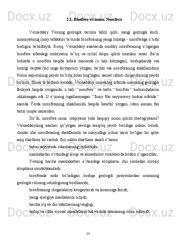 2.1. Biosfera va inson. Noosfera
Vernadskiy   Yerning   geologik   tarixini   tahlil   qilib,   yangi   geologik   kuch,
insoniyatning ilmiy tafakkuri ta’sirida biosferaning yangi holatga - noosferaga o’tishi
borligini   ta’kidlaydi.   Biroq,   Vernadskiy   asarlarida   moddiy   noosferaning   o’zgargan
biosfera   sifatidagi   mohiyatini   to’liq   va   izchil   talqin   qilish   mumkin   emas.   Ba’zi
hollarda   u   noosfera   haqida   kelasi   zamonda   (u   hali   kelmagan),   boshqalarida   esa
hozirgi   vaqtda  (biz  unga kiryapmiz)  yozgan,  ba’zan  esa  noosferaning shakllanishini
Homo sapiensning paydo bo’lishi bilan bog’lagan. sanoat ishlab chiqarishining paydo
bo’lishi. Shuni ta’kidlash kerakki, Vernadskiy mineralog sifatida insonning geologik
faoliyati   haqida   yozganida,   u   hali   ‘‘noosfera’’   va   hatto   ‘‘biosfera’’   tushunchalarini
ishlatmagan   edi.   U   o’zining   tugallanmagan   ‘‘Ilmiy   fikr   sayyoraviy   hodisa   sifatida’’
asarida   Yerda   noosferaning   shakllanishi   haqida   batafsil   yozgan,   lekin   asosan   fan
tarixi nuqtai nazaridan.
Xo’sh,   noosfera   nima:   utopiyami   yoki   haqiqiy   omon   qolish   strategiyasimi?
Vernadskiyning   asarlari   qo’yilgan   savolga   aniqroq   javob   berishga   imkon   beradi,
chunki   ular   noosferaning   shakllanishi   va   mavjudligi   uchun   zarur   bo’lgan   bir   qator
aniq shartlarni ko’rsatadi. Biz ushbu shartlarni sanab o’tamiz:
butun sayyorada odamlarning joylashishi;
mamlakatlar o’rtasidagi aloqa va almashinuv vositalarida keskin o’zgarishlar;
Yerning   barcha   mamlakatlari   o’rtasidagi   aloqalarni,   shu   jumladan   siyosiy
aloqalarni mustahkamlash;
biosferada   sodir   bo’ladigan   boshqa   geologik   jarayonlardan   insonning
geologik rolining ustunligining boshlanishi;
biosferaning chegaralarini kengaytirish va kosmosga kirish;
yangi energiya manbalarini ochish;
barcha irq va din vakillarining tengligi;
tashqi va ichki siyosat masalalarini hal etishda ommaning rolini oshirish;
24 