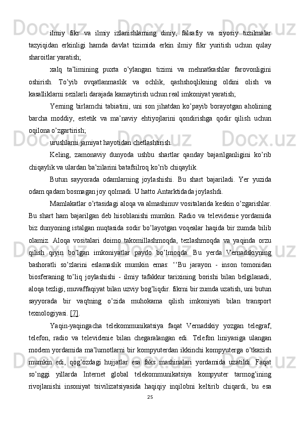 ilmiy   fikr   va   ilmiy   izlanishlarning   diniy,   falsafiy   va   siyosiy   tuzilmalar
tazyiqidan   erkinligi   hamda   davlat   tizimida   erkin   ilmiy   fikr   yuritish   uchun   qulay
sharoitlar yaratish;
xalq   ta’limining   puxta   o’ylangan   tizimi   va   mehnatkashlar   farovonligini
oshirish.   To’yib   ovqatlanmaslik   va   ochlik,   qashshoqlikning   oldini   olish   va
kasalliklarni sezilarli darajada kamaytirish uchun real imkoniyat yaratish;
Yerning   birlamchi   tabiatini,   uni   son   jihatdan   ko’payib   borayotgan   aholining
barcha   moddiy,   estetik   va   ma’naviy   ehtiyojlarini   qondirishga   qodir   qilish   uchun
oqilona o’zgartirish;
urushlarni jamiyat hayotidan chetlashtirish.
Keling,   zamonaviy   dunyoda   ushbu   shartlar   qanday   bajarilganligini   ko’rib
chiqaylik va ulardan ba’zilarini batafsilroq ko’rib chiqaylik.
Butun   sayyorada   odamlarning   joylashishi.   Bu   shart   bajariladi.   Yer   yuzida
odam qadam bosmagan joy qolmadi. U hatto Antarktidada joylashdi.
Mamlakatlar o’rtasidagi aloqa va almashinuv vositalarida keskin o’zgarishlar.
Bu   shart   ham   bajarilgan   deb   hisoblanishi   mumkin.   Radio   va   televidenie   yordamida
biz dunyoning istalgan nuqtasida sodir  bo’layotgan voqealar haqida bir zumda bilib
olamiz.   Aloqa   vositalari   doimo   takomillashmoqda,   tezlashmoqda   va   yaqinda   orzu
qilish   qiyin   bo’lgan   imkoniyatlar   paydo   bo’lmoqda.   Bu   yerda   Vernadskiyning
bashoratli   so’zlarini   eslamaslik   mumkin   emas:   ‘‘Bu   jarayon   -   inson   tomonidan
biosferaning   to’liq   joylashishi   -   ilmiy   tafakkur   tarixining   borishi   bilan   belgilanadi,
aloqa tezligi, muvaffaqiyat bilan uzviy bog’liqdir. fikrni bir zumda uzatish, uni butun
sayyorada   bir   vaqtning   o’zida   muhokama   qilish   imkoniyati   bilan   transport
texnologiyasi.  [7] . 
Yaqin-yaqingacha   telekommunikatsiya   faqat   Vernadskiy   yozgan   telegraf,
telefon,   radio   va   televidenie   bilan   chegaralangan   edi.   Telefon   liniyasiga   ulangan
modem yordamida ma’lumotlarni bir kompyuterdan ikkinchi kompyuterga o’tkazish
mumkin   edi,   qog’ozdagi   hujjatlar   esa   faks   mashinalari   yordamida   uzatildi.   Faqat
so’nggi   yillarda   Internet   global   telekommunikatsiya   kompyuter   tarmog’ining
rivojlanishi   insoniyat   tsivilizatsiyasida   haqiqiy   inqilobni   keltirib   chiqardi,   bu   esa
25 