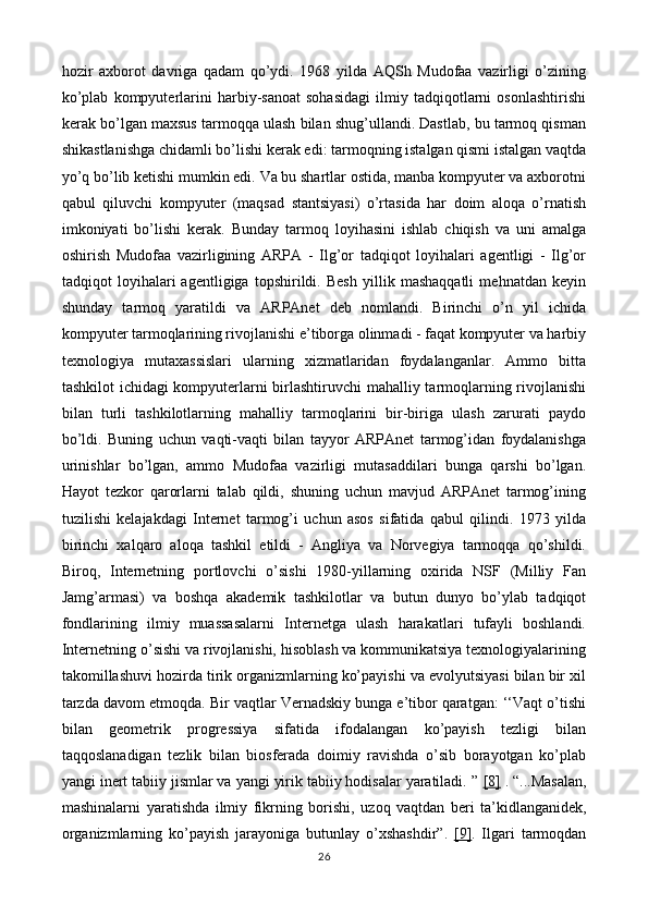 hozir   axborot   davriga   qadam   qo’ydi.   1968   yilda   AQSh   Mudofaa   vazirligi   o’zining
ko’plab   kompyuterlarini   harbiy-sanoat   sohasidagi   ilmiy   tadqiqotlarni   osonlashtirishi
kerak bo’lgan maxsus tarmoqqa ulash bilan shug’ullandi. Dastlab, bu tarmoq qisman
shikastlanishga chidamli bo’lishi kerak edi: tarmoqning istalgan qismi istalgan vaqtda
yo’q bo’lib ketishi mumkin edi. Va bu shartlar ostida, manba kompyuter va axborotni
qabul   qiluvchi   kompyuter   (maqsad   stantsiyasi)   o’rtasida   har   doim   aloqa   o’rnatish
imkoniyati   bo’lishi   kerak.   Bunday   tarmoq   loyihasini   ishlab   chiqish   va   uni   amalga
oshirish   Mudofaa   vazirligining   ARPA   -   Ilg’or   tadqiqot   loyihalari   agentligi   -   Ilg’or
tadqiqot   loyihalari   agentligiga   topshirildi.   Besh   yillik   mashaqqatli   mehnatdan   keyin
shunday   tarmoq   yaratildi   va   ARPAnet   deb   nomlandi.   Birinchi   o’n   yil   ichida
kompyuter tarmoqlarining rivojlanishi e’tiborga olinmadi - faqat kompyuter va harbiy
texnologiya   mutaxassislari   ularning   xizmatlaridan   foydalanganlar.   Ammo   bitta
tashkilot ichidagi kompyuterlarni birlashtiruvchi mahalliy tarmoqlarning rivojlanishi
bilan   turli   tashkilotlarning   mahalliy   tarmoqlarini   bir-biriga   ulash   zarurati   paydo
bo’ldi.   Buning   uchun   vaqti-vaqti   bilan   tayyor   ARPAnet   tarmog’idan   foydalanishga
urinishlar   bo’lgan,   ammo   Mudofaa   vazirligi   mutasaddilari   bunga   qarshi   bo’lgan.
Hayot   tezkor   qarorlarni   talab   qildi,   shuning   uchun   mavjud   ARPAnet   tarmog’ining
tuzilishi   kelajakdagi   Internet   tarmog’i   uchun   asos   sifatida   qabul   qilindi.   1973   yilda
birinchi   xalqaro   aloqa   tashkil   etildi   -   Angliya   va   Norvegiya   tarmoqqa   qo’shildi.
Biroq,   Internetning   portlovchi   o’sishi   1980-yillarning   oxirida   NSF   (Milliy   Fan
Jamg’armasi)   va   boshqa   akademik   tashkilotlar   va   butun   dunyo   bo’ylab   tadqiqot
fondlarining   ilmiy   muassasalarni   Internetga   ulash   harakatlari   tufayli   boshlandi.
Internetning o’sishi va rivojlanishi, hisoblash va kommunikatsiya texnologiyalarining
takomillashuvi hozirda tirik organizmlarning ko’payishi va evolyutsiyasi bilan bir xil
tarzda davom etmoqda. Bir vaqtlar Vernadskiy bunga e’tibor qaratgan: ‘‘Vaqt o’tishi
bilan   geometrik   progressiya   sifatida   ifodalangan   ko’payish   tezligi   bilan
taqqoslanadigan   tezlik   bilan   biosferada   doimiy   ravishda   o’sib   borayotgan   ko’plab
yangi inert tabiiy jismlar va yangi yirik tabiiy hodisalar yaratiladi. ”  [8]  . “... Masalan ,
mashinalarni   yaratishda   ilmiy   fikrning   borishi ,   uzoq   vaqtdan   beri   ta ’ kidlanganidek ,
organizmlarning   ko ’ payish   jarayoniga   butunlay   o ’ xshashdir ”.   [9] .   Ilgari   tarmoqdan
26 