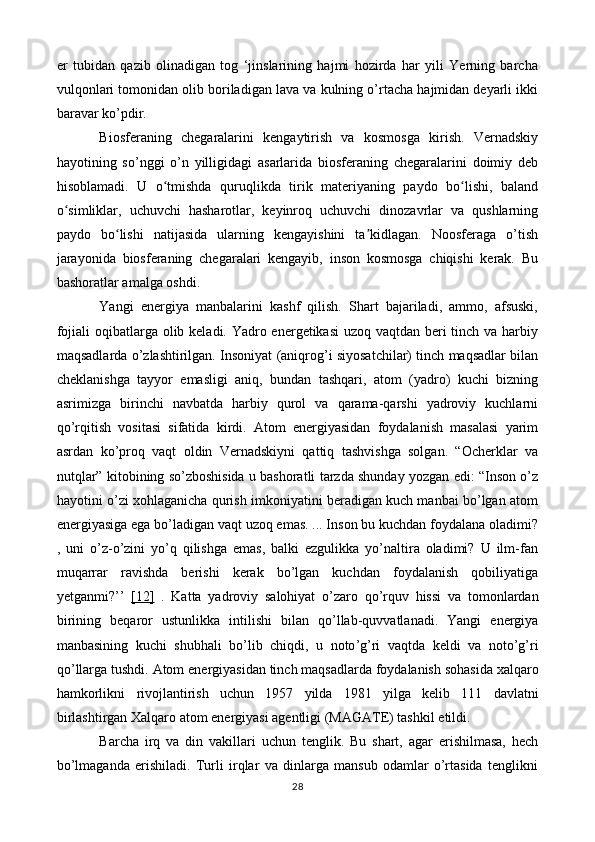 er   tubidan   qazib   olinadigan   tog   ‘jinslarining   hajmi   hozirda   har   yili   Yerning   barcha
vulqonlari tomonidan olib boriladigan lava va kulning o’rtacha hajmidan deyarli ikki
baravar ko’pdir.
Biosferaning   chegaralarini   kengaytirish   va   kosmosga   kirish.   Vernadskiy
hayotining   so’nggi   o’n   yilligidagi   asarlarida   biosferaning   chegaralarini   doimiy   deb
hisoblamadi.   U   o tmishda   quruqlikda   tirik   materiyaning   paydo   bo lishi,   balandʻ ʻ
o simliklar,   uchuvchi   hasharotlar,   keyinroq   uchuvchi   dinozavrlar   va   qushlarning	
ʻ
paydo   bo lishi   natijasida   ularning   kengayishini   ta kidlagan.   Noosferaga   o’tish	
ʻ ʼ
jarayonida   biosferaning   chegaralari   kengayib,   inson   kosmosga   chiqishi   kerak.   Bu
bashoratlar amalga oshdi.
Yangi   energiya   manbalarini   kashf   qilish.   Shart   bajariladi,   ammo,   afsuski,
fojiali  oqibatlarga olib keladi. Yadro energetikasi  uzoq vaqtdan beri  tinch va harbiy
maqsadlarda o’zlashtirilgan. Insoniyat (aniqrog’i siyosatchilar) tinch maqsadlar bilan
cheklanishga   tayyor   emasligi   aniq,   bundan   tashqari,   atom   (yadro)   kuchi   bizning
asrimizga   birinchi   navbatda   harbiy   qurol   va   qarama-qarshi   yadroviy   kuchlarni
qo’rqitish   vositasi   sifatida   kirdi.   Atom   energiyasidan   foydalanish   masalasi   yarim
asrdan   ko’proq   vaqt   oldin   Vernadskiyni   qattiq   tashvishga   solgan.   “Ocherklar   va
nutqlar” kitobining so’zboshisida u bashoratli tarzda shunday yozgan edi: “Inson o’z
hayotini o’zi xohlaganicha qurish imkoniyatini beradigan kuch manbai bo’lgan atom
energiyasiga ega bo’ladigan vaqt uzoq emas. ... Inson bu kuchdan foydalana oladimi?
,   uni   o’z-o’zini   yo’q   qilishga   emas,   balki   ezgulikka   yo’naltira   oladimi?   U   ilm-fan
muqarrar   ravishda   berishi   kerak   bo’lgan   kuchdan   foydalanish   qobiliyatiga
yetganmi?’’   [12]   .   Katta   yadroviy   salohiyat   o ’ zaro   qo ’ rquv   hissi   va   tomonlardan
birining   beqaror   ustunlikka   intilishi   bilan   qo ’ llab - quvvatlanadi .   Yangi   energiya
manbasining   kuchi   shubhali   bo ’ lib   chiqdi ,   u   noto ’ g ’ ri   vaqtda   keldi   va   noto ’ g ’ ri
qo ’ llarga   tushdi .  Atom   energiyasidan   tinch   maqsadlarda   foydalanish   sohasida   xalqaro
hamkorlikni   rivojlantirish   uchun   1957   yilda   1981   yilga   kelib   111   davlatni
birlashtirgan   Xalqaro   atom   energiyasi   agentligi  ( MAGATE )  tashkil   etildi .
Barcha   irq   va   din   vakillari   uchun   tenglik.   Bu   shart,   agar   erishilmasa,   hech
bo’lmaganda   erishiladi.   Turli   irqlar   va   dinlarga   mansub   odamlar   o’rtasida   tenglikni
28 