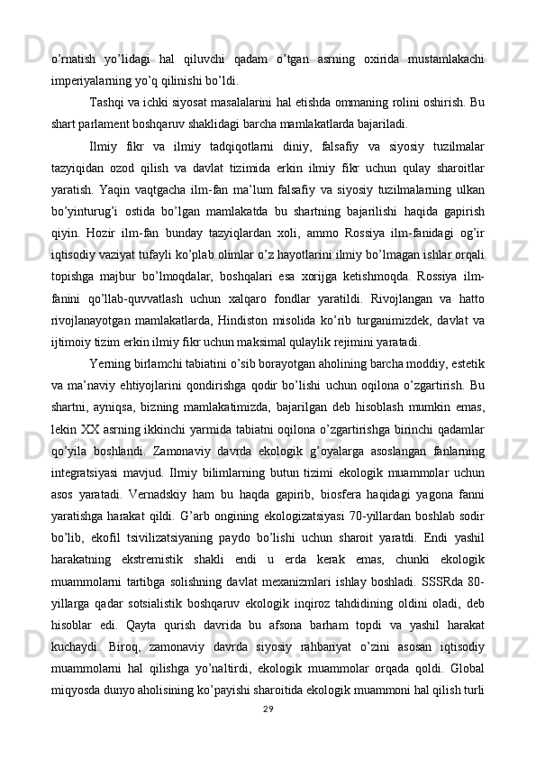 o’rnatish   yo’lidagi   hal   qiluvchi   qadam   o’tgan   asrning   oxirida   mustamlakachi
imperiyalarning yo’q qilinishi bo’ldi.
Tashqi va ichki siyosat masalalarini hal etishda ommaning rolini oshirish. Bu
shart parlament boshqaruv shaklidagi barcha mamlakatlarda bajariladi.
Ilmiy   fikr   va   ilmiy   tadqiqotlarni   diniy,   falsafiy   va   siyosiy   tuzilmalar
tazyiqidan   ozod   qilish   va   davlat   tizimida   erkin   ilmiy   fikr   uchun   qulay   sharoitlar
yaratish.   Yaqin   vaqtgacha   ilm-fan   ma’lum   falsafiy   va   siyosiy   tuzilmalarning   ulkan
bo’yinturug’i   ostida   bo’lgan   mamlakatda   bu   shartning   bajarilishi   haqida   gapirish
qiyin.   Hozir   ilm-fan   bunday   tazyiqlardan   xoli,   ammo   Rossiya   ilm-fanidagi   og’ir
iqtisodiy vaziyat tufayli ko’plab olimlar o’z hayotlarini ilmiy bo’lmagan ishlar orqali
topishga   majbur   bo’lmoqdalar,   boshqalari   esa   xorijga   ketishmoqda.   Rossiya   ilm-
fanini   qo’llab-quvvatlash   uchun   xalqaro   fondlar   yaratildi.   Rivojlangan   va   hatto
rivojlanayotgan   mamlakatlarda,   Hindiston   misolida   ko’rib   turganimizdek,   davlat   va
ijtimoiy tizim erkin ilmiy fikr uchun maksimal qulaylik rejimini yaratadi.
Yerning birlamchi tabiatini o’sib borayotgan aholining barcha moddiy, estetik
va   ma’naviy   ehtiyojlarini   qondirishga   qodir   bo’lishi   uchun   oqilona   o’zgartirish.   Bu
shartni,   ayniqsa,   bizning   mamlakatimizda,   bajarilgan   deb   hisoblash   mumkin   emas,
lekin XX asrning ikkinchi  yarmida tabiatni oqilona o’zgartirishga birinchi qadamlar
qo’yila   boshlandi.   Zamonaviy   davrda   ekologik   g’oyalarga   asoslangan   fanlarning
integratsiyasi   mavjud.   Ilmiy   bilimlarning   butun   tizimi   ekologik   muammolar   uchun
asos   yaratadi.   Vernadskiy   ham   bu   haqda   gapirib,   biosfera   haqidagi   yagona   fanni
yaratishga   harakat   qildi.   G’arb   ongining   ekologizatsiyasi   70-yillardan   boshlab   sodir
bo’lib,   ekofil   tsivilizatsiyaning   paydo   bo’lishi   uchun   sharoit   yaratdi.   Endi   yashil
harakatning   ekstremistik   shakli   endi   u   erda   kerak   emas,   chunki   ekologik
muammolarni   tartibga   solishning   davlat   mexanizmlari   ishlay   boshladi.   SSSRda   80-
yillarga   qadar   sotsialistik   boshqaruv   ekologik   inqiroz   tahdidining   oldini   oladi,   deb
hisoblar   edi.   Qayta   qurish   davrida   bu   afsona   barham   topdi   va   yashil   harakat
kuchaydi.   Biroq,   zamonaviy   davrda   siyosiy   rahbariyat   o’zini   asosan   iqtisodiy
muammolarni   hal   qilishga   yo’naltirdi,   ekologik   muammolar   orqada   qoldi.   Global
miqyosda dunyo aholisining ko’payishi sharoitida ekologik muammoni hal qilish turli
29 