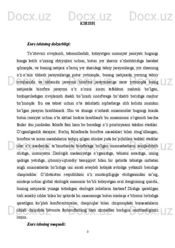 KIRISH
Kurs ishining dolzarbligi:
To xtovsiz   rivojlanib,   takomillashib,   kelayotgan   insoniyat   jamiyati   bugungiʼ
kunga   kelib   o zining   ehtiyojlari   uchun,   butun   yer   sharini   o zlashtirishga   harakat	
ʼ ʼ
qilmoqda, va buning natijasi  o laroq yer  sharidagi  tabiiy jarayonlarga, yer sharining	
ʼ
o z-o zini   tiklash   jarayonlariga   putur   yetmoqda,   buning   natijasida   yerning   tabiiy	
ʼ ʼ
rivojlanishi   va   tiklanishi   jarayoni   biosfera   jarayonlariga   zarar   yetmoqda   bunig
natijasida   biosfera   jarayoni   o z   o rnini   inson   tafakkuri   mahsuli   bo lgan,	
ʼ ʼ ʼ
boshqariladigan   rivojlanish   shakli   bo lmish   noosferaga   bo shatib   berishga   majbur	
ʼ ʼ
bo lmoqda.   Bu   esa   tabiat   uchun   o ta   dahshatli   oqibatlarga   olib   kelishi   mumkin	
ʼ ʼ
bo lgan   jarayon   hisoblanadi.   Shu   va   shunga   o xshash   muammolar   bugungi   kunda
ʼ ʼ
butun   isoniyat   uchun   o ta   aktual   hodisa   hisoblanib   bu   muammoni   o rganish   barcha	
ʼ ʼ
fanlar   shu   jumladan   falsafa   fani   ham   bu   boradagi   o z   pozitsiyasini   takdim   etadilar.	
ʼ
O rganilganlik   darajasi:   Borliq   falsafasida   biosfera   masalalari   bilan   shug ullangan,	
ʼ ʼ
biosfera va inson masalalarini tadqiq qilgan olimlar juda ko pchilikni tashkil etadilar	
ʼ
ular   o z   asarlarida,   ta limotlarida   biosferaga   bo lgan   munosabatlarni   aniqlashtirib	
ʼ ʼ ʼ
olishga,   insoniyatni   Zkologik   madaniyatga   o rganishga,   tabiatni   asrashga,   uning	
ʼ
qadriga   yetishga,   ijtimoiy-iqtisodiy   taraqqiyot   bilan   bir   qatorda   tabiatga   nisbatan
ongli   munosabatda   bo lishga   uni   asrab   avaylab   kelajak   avlodga   yetkazib   berishga	
ʼ
chaqiradilar.   O zbekiston   respublikasi   o z   mustaqilligiga   etishgannidan   so ng,	
ʼ ʼ ʼ
mintaqa uchun global ekologik muammo bo lib kelayotgan orol dengizining qurishi,	
ʼ
buning   natijasida   yuzaga   keladigan   ekologik   xolatlarni   bartaraf   Ztishga   qaratilgan
turli amaliy ishlar bilan bir qatorda bu muammoga butun mintaqa e tiborini tortishga	
ʼ
qaratilgan   ko plab   konferentsiyalar,   chaqiriqlar   bilan   chiqmoqdaki   bumasalalarni	
ʼ
ishlab   chiqishda   bevosita   faylasuflarning   ham   xizmatlari   borligini   unutmasligimiz
lozim.
Kurs ishning  maqsadi:
3 