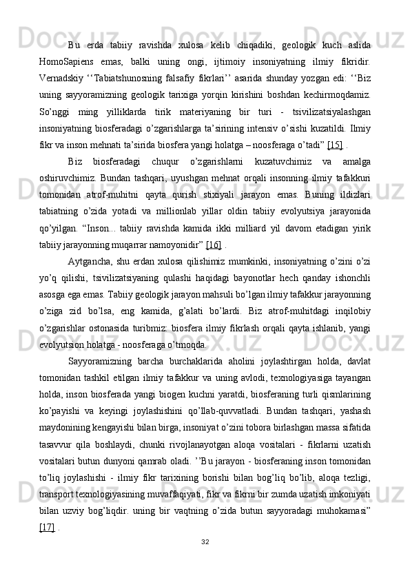 Bu   erda   tabiiy   ravishda   xulosa   kelib   chiqadiki,   geologik   kuch   aslida
HomoSapiens   emas,   balki   uning   ongi,   ijtimoiy   insoniyatning   ilmiy   fikridir.
Vernadskiy   ‘‘Tabiatshunosning   falsafiy   fikrlari’’   asarida   shunday   yozgan   edi:   ‘‘Biz
uning   sayyoramizning   geologik   tarixiga   yorqin   kirishini   boshdan   kechirmoqdamiz.
So’nggi   ming   yilliklarda   tirik   materiyaning   bir   turi   -   tsivilizatsiyalashgan
insoniyatning biosferadagi  o’zgarishlarga ta’sirining intensiv  o’sishi  kuzatildi. Ilmiy
fikr va inson mehnati ta’sirida biosfera yangi holatga – noosferaga o’tadi”  [15]  .
Biz   biosferadagi   chuqur   o’zgarishlarni   kuzatuvchimiz   va   amalga
oshiruvchimiz.   Bundan   tashqari,   uyushgan   mehnat   orqali   insonning   ilmiy   tafakkuri
tomonidan   atrof-muhitni   qayta   qurish   stixiyali   jarayon   emas.   Buning   ildizlari
tabiatning   o’zida   yotadi   va   millionlab   yillar   oldin   tabiiy   evolyutsiya   jarayonida
qo’yilgan.   “Inson...   tabiiy   ravishda   kamida   ikki   milliard   yil   davom   etadigan   yirik
tabiiy jarayonning muqarrar namoyonidir”  [16]  .
Aytgancha,   shu   erdan  xulosa   qilishimiz   mumkinki,  insoniyatning   o’zini   o’zi
yo’q   qilishi,   tsivilizatsiyaning   qulashi   haqidagi   bayonotlar   hech   qanday   ishonchli
asosga ega emas. Tabiiy geologik jarayon mahsuli bo’lgan ilmiy tafakkur jarayonning
o’ziga   zid   bo’lsa,   eng   kamida,   g’alati   bo’lardi.   Biz   atrof-muhitdagi   inqilobiy
o’zgarishlar  ostonasida   turibmiz:   biosfera  ilmiy  fikrlash  orqali   qayta  ishlanib,  yangi
evolyutsion holatga - noosferaga o’tmoqda.
Sayyoramizning   barcha   burchaklarida   aholini   joylashtirgan   holda,   davlat
tomonidan   tashkil   etilgan   ilmiy   tafakkur   va   uning   avlodi,   texnologiyasiga   tayangan
holda, inson  biosferada  yangi  biogen  kuchni   yaratdi,  biosferaning turli  qismlarining
ko’payishi   va   keyingi   joylashishini   qo’llab-quvvatladi.   Bundan   tashqari,   yashash
maydonining kengayishi bilan birga, insoniyat o’zini tobora birlashgan massa sifatida
tasavvur   qila   boshlaydi,   chunki   rivojlanayotgan   aloqa   vositalari   -   fikrlarni   uzatish
vositalari butun dunyoni qamrab oladi. ’’Bu jarayon - biosferaning inson tomonidan
to’liq   joylashishi   -   ilmiy   fikr   tarixining   borishi   bilan   bog’liq   bo’lib,   aloqa   tezligi,
transport texnologiyasining muvaffaqiyati, fikr va fikrni bir zumda uzatish imkoniyati
bilan   uzviy   bog’liqdir.   uning   bir   vaqtning   o’zida   butun   sayyoradagi   muhokamasi”
[17]  .
32 