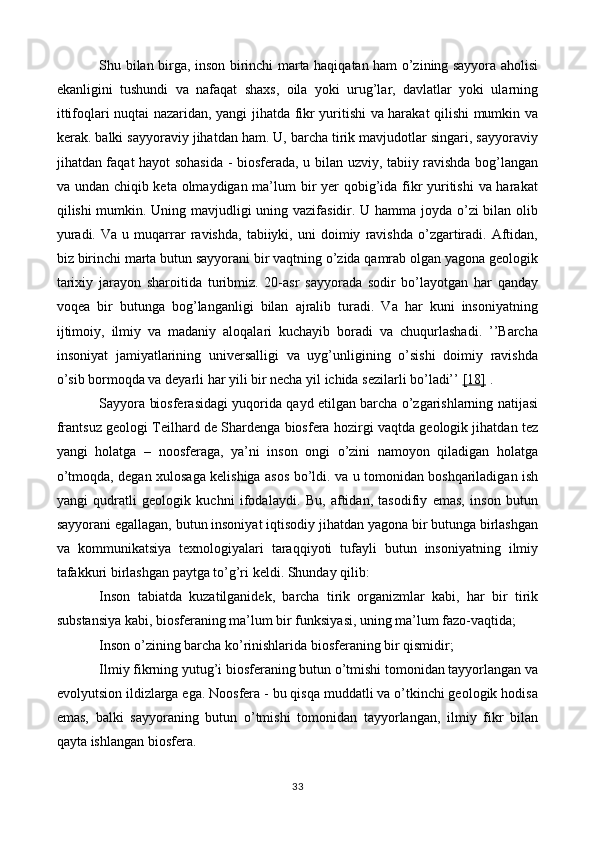 Shu bilan birga, inson birinchi marta haqiqatan ham o’zining sayyora aholisi
ekanligini   tushundi   va   nafaqat   shaxs,   oila   yoki   urug’lar,   davlatlar   yoki   ularning
ittifoqlari nuqtai nazaridan, yangi jihatda fikr yuritishi va harakat qilishi mumkin va
kerak. balki sayyoraviy jihatdan ham. U, barcha tirik mavjudotlar singari, sayyoraviy
jihatdan faqat hayot sohasida - biosferada, u bilan uzviy, tabiiy ravishda bog’langan
va undan chiqib keta olmaydigan ma’lum bir  yer  qobig’ida fikr yuritishi  va harakat
qilishi mumkin. Uning mavjudligi uning vazifasidir. U hamma joyda o’zi bilan olib
yuradi.   Va   u  muqarrar   ravishda,   tabiiyki,   uni   doimiy   ravishda   o’zgartiradi.   Aftidan,
biz birinchi marta butun sayyorani bir vaqtning o’zida qamrab olgan yagona geologik
tarixiy   jarayon   sharoitida   turibmiz.   20-asr   sayyorada   sodir   bo’layotgan   har   qanday
voqea   bir   butunga   bog’langanligi   bilan   ajralib   turadi.   Va   har   kuni   insoniyatning
ijtimoiy,   ilmiy   va   madaniy   aloqalari   kuchayib   boradi   va   chuqurlashadi.   ’’Barcha
insoniyat   jamiyatlarining   universalligi   va   uyg’unligining   o’sishi   doimiy   ravishda
o’sib bormoqda va deyarli har yili bir necha yil ichida sezilarli bo’ladi’’  [18]  .
Sayyora biosferasidagi yuqorida qayd etilgan barcha o’zgarishlarning natijasi
frantsuz geologi Teilhard de Shardenga biosfera hozirgi vaqtda geologik jihatdan tez
yangi   holatga   –   noosferaga,   ya’ni   inson   ongi   o’zini   namoyon   qiladigan   holatga
o’tmoqda, degan xulosaga kelishiga asos bo’ldi. va u tomonidan boshqariladigan ish
yangi   qudratli   geologik   kuchni   ifodalaydi.   Bu,   aftidan,   tasodifiy   emas,   inson   butun
sayyorani egallagan, butun insoniyat iqtisodiy jihatdan yagona bir butunga birlashgan
va   kommunikatsiya   texnologiyalari   taraqqiyoti   tufayli   butun   insoniyatning   ilmiy
tafakkuri birlashgan paytga to’g’ri keldi. Shunday qilib:
Inson   tabiatda   kuzatilganidek,   barcha   tirik   organizmlar   kabi,   har   bir   tirik
substansiya kabi, biosferaning ma’lum bir funksiyasi, uning ma’lum fazo-vaqtida;
Inson o’zining barcha ko’rinishlarida biosferaning bir qismidir;
Ilmiy fikrning yutug’i biosferaning butun o’tmishi tomonidan tayyorlangan va
evolyutsion ildizlarga ega. Noosfera - bu qisqa muddatli va o’tkinchi geologik hodisa
emas,   balki   sayyoraning   butun   o’tmishi   tomonidan   tayyorlangan,   ilmiy   fikr   bilan
qayta ishlangan biosfera.
33 
