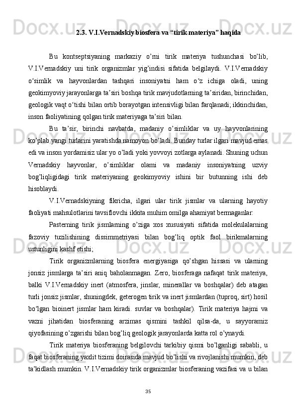 2.3. V.I.Vernadskiy biosfera va “tirik materiya” haqida
Bu   kontseptsiyaning   markaziy   o’rni   tirik   materiya   tushunchasi   bo’lib,
V.I.Vernadskiy   uni   tirik   organizmlar   yig’indisi   sifatida   belgilaydi.   V.I.Vernadskiy
o simlik   va   hayvonlardan   tashqari   insoniyatni   ham   o z   ichiga   oladi,   uningʻ ʻ
geokimyoviy jarayonlarga ta siri boshqa tirik mavjudotlarning ta siridan, birinchidan,	
ʼ ʼ
geologik vaqt o tishi bilan ortib borayotgan intensivligi bilan farqlanadi; ikkinchidan,	
ʻ
inson faoliyatining qolgan tirik materiyaga ta’siri bilan.
Bu   ta’sir,   birinchi   navbatda,   madaniy   o’simliklar   va   uy   hayvonlarining
ko’plab yangi turlarini yaratishda namoyon bo’ladi. Bunday turlar ilgari mavjud emas
edi va inson yordamisiz ular yo o’ladi yoki yovvoyi zotlarga aylanadi. Shuning uchun
Vernadskiy   hayvonlar,   o’simliklar   olami   va   madaniy   insoniyatning   uzviy
bog’liqligidagi   tirik   materiyaning   geokimyoviy   ishini   bir   butunning   ishi   deb
hisoblaydi.
V.I.Vernadskiyning   fikricha,   ilgari   ular   tirik   jismlar   va   ularning   hayotiy
faoliyati mahsulotlarini tavsiflovchi ikkita muhim omilga ahamiyat bermaganlar:
Pasterning   tirik   jismlarning   o’ziga   xos   xususiyati   sifatida   molekulalarning
fazoviy   tuzilishining   dissimmetriyasi   bilan   bog’liq   optik   faol   birikmalarning
ustunligini kashf etishi;
Tirik   organizmlarning   biosfera   energiyasiga   qo’shgan   hissasi   va   ularning
jonsiz   jismlarga   ta’siri   aniq   baholanmagan.   Zero,   biosferaga   nafaqat   tirik   materiya,
balki   V.I.Vernadskiy   inert   (atmosfera,   jinslar,   minerallar   va   boshqalar)   deb   atagan
turli jonsiz jismlar, shuningdek, geterogen tirik va inert jismlardan (tuproq, sirt) hosil
bo lgan   bioinert   jismlar   ham   kiradi.   suvlar   va   boshqalar).   Tirik   materiya   hajmi   va	
ʻ
vazni   jihatidan   biosferaning   arzimas   qismini   tashkil   qilsa-da,   u   sayyoramiz
qiyofasining o’zgarishi bilan bog’liq geologik jarayonlarda katta rol o’ynaydi.
Tirik   materiya   biosferaning   belgilovchi   tarkibiy   qismi   bo’lganligi   sababli,   u
faqat biosferaning yaxlit tizimi doirasida mavjud bo’lishi va rivojlanishi mumkin, deb
ta’kidlash mumkin. V.I.Vernadskiy tirik organizmlar biosferaning vazifasi va u bilan
35 