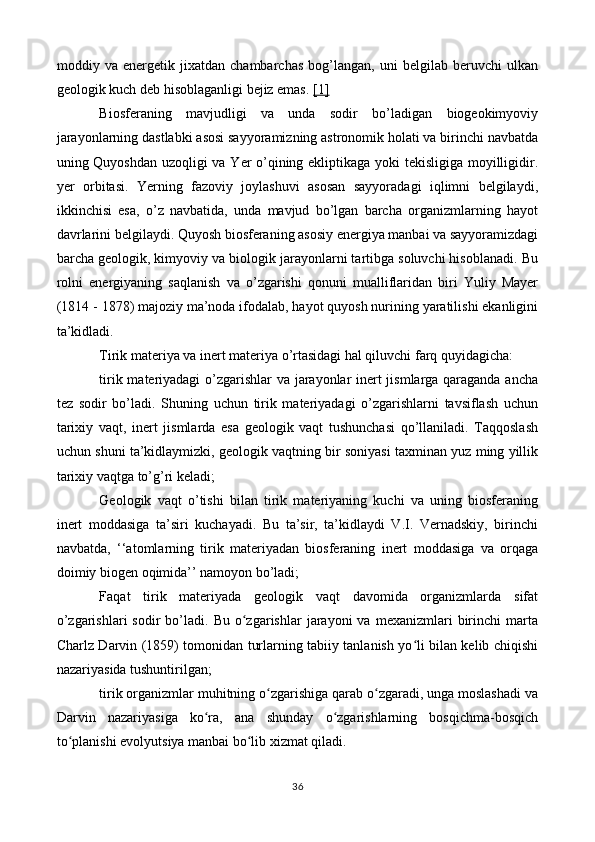 moddiy   va   energetik   jixatdan   chambarchas   bog’langan,   uni   belgilab   beruvchi   ulkan
geologik kuch deb hisoblaganligi bejiz emas.  [1]
Biosferaning   mavjudligi   va   unda   sodir   bo’ladigan   biogeokimyoviy
jarayonlarning dastlabki asosi sayyoramizning astronomik holati va birinchi navbatda
uning Quyoshdan uzoqligi va Yer o’qining ekliptikaga yoki tekisligiga moyilligidir.
yer   orbitasi.   Yerning   fazoviy   joylashuvi   asosan   sayyoradagi   iqlimni   belgilaydi,
ikkinchisi   esa,   o’z   navbatida,   unda   mavjud   bo’lgan   barcha   organizmlarning   hayot
davrlarini belgilaydi. Quyosh biosferaning asosiy energiya manbai va sayyoramizdagi
barcha geologik, kimyoviy va biologik jarayonlarni tartibga soluvchi hisoblanadi. Bu
rolni   energiyaning   saqlanish   va   o’zgarishi   qonuni   mualliflaridan   biri   Yuliy   Mayer
(1814 - 1878) majoziy ma’noda ifodalab, hayot quyosh nurining yaratilishi ekanligini
ta’kidladi.
Tirik materiya va inert materiya o’rtasidagi hal qiluvchi farq quyidagicha:
tirik materiyadagi  o’zgarishlar  va jarayonlar inert jismlarga qaraganda ancha
tez   sodir   bo’ladi.   Shuning   uchun   tirik   materiyadagi   o’zgarishlarni   tavsiflash   uchun
tarixiy   vaqt,   inert   jismlarda   esa   geologik   vaqt   tushunchasi   qo’llaniladi.   Taqqoslash
uchun shuni ta’kidlaymizki, geologik vaqtning bir soniyasi taxminan yuz ming yillik
tarixiy vaqtga to’g’ri keladi;
Geologik   vaqt   o’tishi   bilan   tirik   materiyaning   kuchi   va   uning   biosferaning
inert   moddasiga   ta’siri   kuchayadi.   Bu   ta’sir,   ta’kidlaydi   V.I.   Vernadskiy,   birinchi
navbatda,   ‘‘atomlarning   tirik   materiyadan   biosferaning   inert   moddasiga   va   orqaga
doimiy biogen oqimida’’ namoyon bo’ladi;
Faqat   tirik   materiyada   geologik   vaqt   davomida   organizmlarda   sifat
o’zgarishlari  sodir  bo’ladi.  Bu  o zgarishlar   jarayoni   va  mexanizmlari   birinchi  martaʻ
Charlz Darvin (1859) tomonidan turlarning tabiiy tanlanish yo li bilan kelib chiqishi	
ʻ
nazariyasida tushuntirilgan;
tirik organizmlar muhitning o zgarishiga qarab o zgaradi, unga moslashadi va	
ʻ ʻ
Darvin   nazariyasiga   ko ra,   ana   shunday   o zgarishlarning   bosqichma-bosqich	
ʻ ʻ
to planishi evolyutsiya manbai bo lib xizmat qiladi.	
ʻ ʻ
36 
