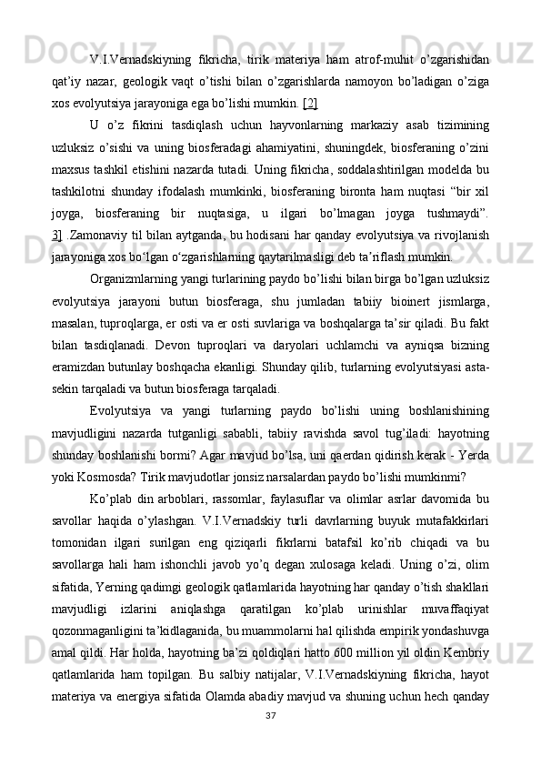 V.I.Vernadskiyning   fikricha,   tirik   materiya   ham   atrof-muhit   o’zgarishidan
qat’iy   nazar,   geologik   vaqt   o’tishi   bilan   o’zgarishlarda   namoyon   bo’ladigan   o’ziga
xos evolyutsiya jarayoniga ega bo’lishi mumkin.  [2]
U   o’z   fikrini   tasdiqlash   uchun   hayvonlarning   markaziy   asab   tizimining
uzluksiz   o’sishi   va   uning   biosferadagi   ahamiyatini,   shuningdek,   biosferaning   o’zini
maxsus tashkil etishini  nazarda tutadi. Uning fikricha, soddalashtirilgan modelda bu
tashkilotni   shunday   ifodalash   mumkinki,   biosferaning   bironta   ham   nuqtasi   “bir   xil
joyga,   biosferaning   bir   nuqtasiga,   u   ilgari   bo’lmagan   joyga   tushmaydi”.
3]   .Zamonaviy til bilan aytganda, bu hodisani har qanday evolyutsiya va rivojlanish
jarayoniga xos bo lgan o zgarishlarning qaytarilmasligi deb ta riflash mumkin.ʻ ʻ ʼ
Organizmlarning yangi turlarining paydo bo’lishi bilan birga bo’lgan uzluksiz
evolyutsiya   jarayoni   butun   biosferaga,   shu   jumladan   tabiiy   bioinert   jismlarga,
masalan, tuproqlarga, er osti va er osti suvlariga va boshqalarga ta’sir qiladi. Bu fakt
bilan   tasdiqlanadi.   Devon   tuproqlari   va   daryolari   uchlamchi   va   ayniqsa   bizning
eramizdan butunlay boshqacha ekanligi.  Shunday qilib, turlarning evolyutsiyasi asta-
sekin tarqaladi va butun biosferaga tarqaladi.
Evolyutsiya   va   yangi   turlarning   paydo   bo’lishi   uning   boshlanishining
mavjudligini   nazarda   tutganligi   sababli,   tabiiy   ravishda   savol   tug’iladi:   hayotning
shunday boshlanishi bormi? Agar mavjud bo’lsa, uni qaerdan qidirish kerak - Yerda
yoki Kosmosda? Tirik mavjudotlar jonsiz narsalardan paydo bo’lishi mumkinmi?
Ko’plab   din   arboblari,   rassomlar,   faylasuflar   va   olimlar   asrlar   davomida   bu
savollar   haqida   o’ylashgan.   V.I.Vernadskiy   turli   davrlarning   buyuk   mutafakkirlari
tomonidan   ilgari   surilgan   eng   qiziqarli   fikrlarni   batafsil   ko’rib   chiqadi   va   bu
savollarga   hali   ham   ishonchli   javob   yo’q   degan   xulosaga   keladi.   Uning   o’zi,   olim
sifatida, Yerning qadimgi geologik qatlamlarida hayotning har qanday o’tish shakllari
mavjudligi   izlarini   aniqlashga   qaratilgan   ko’plab   urinishlar   muvaffaqiyat
qozonmaganligini ta’kidlaganida, bu muammolarni hal qilishda empirik yondashuvga
amal qildi. Har holda, hayotning ba’zi qoldiqlari hatto 600 million yil oldin Kembriy
qatlamlarida   ham   topilgan.   Bu   salbiy   natijalar,   V.I.Vernadskiyning   fikricha,   hayot
materiya va energiya sifatida Olamda abadiy mavjud va shuning uchun hech qanday
37 