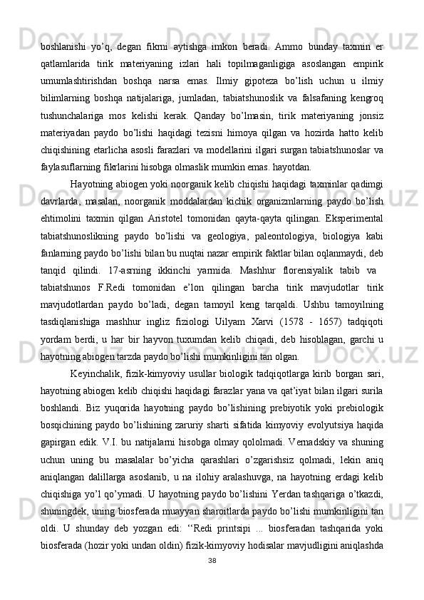 boshlanishi   yo’q,   degan   fikrni   aytishga   imkon   beradi.   Ammo   bunday   taxmin   er
qatlamlarida   tirik   materiyaning   izlari   hali   topilmaganligiga   asoslangan   empirik
umumlashtirishdan   boshqa   narsa   emas.   Ilmiy   gipoteza   bo’lish   uchun   u   ilmiy
bilimlarning   boshqa   natijalariga,   jumladan,   tabiatshunoslik   va   falsafaning   kengroq
tushunchalariga   mos   kelishi   kerak.   Qanday   bo’lmasin,   tirik   materiyaning   jonsiz
materiyadan   paydo   bo’lishi   haqidagi   tezisni   himoya   qilgan   va   hozirda   hatto   kelib
chiqishining etarlicha asosli  farazlari  va modellarini  ilgari surgan tabiatshunoslar  va
faylasuflarning fikrlarini hisobga olmaslik mumkin emas. hayotdan.
Hayotning abiogen yoki noorganik kelib chiqishi haqidagi taxminlar qadimgi
davrlarda,   masalan,   noorganik   moddalardan   kichik   organizmlarning   paydo   bo’lish
ehtimolini   taxmin   qilgan   Aristotel   tomonidan   qayta-qayta   qilingan.   Eksperimental
tabiatshunoslikning   paydo   bo’lishi   va   geologiya,   paleontologiya,   biologiya   kabi
fanlarning paydo bo’lishi bilan bu nuqtai nazar empirik faktlar bilan oqlanmaydi, deb
tanqid   qilindi.   17-asrning   ikkinchi   yarmida.   Mashhur   florensiyalik   tabib   va  
tabiatshunos   F.Redi   tomonidan   e’lon   qilingan   barcha   tirik   mavjudotlar   tirik
mavjudotlardan   paydo   bo’ladi,   degan   tamoyil   keng   tarqaldi.   Ushbu   tamoyilning
tasdiqlanishiga   mashhur   ingliz   fiziologi   Uilyam   Xarvi   (1578   -   1657)   tadqiqoti
yordam   berdi,   u   har   bir   hayvon   tuxumdan   kelib   chiqadi,   deb   hisoblagan,   garchi   u
hayotning abiogen tarzda paydo bo’lishi mumkinligini tan olgan.
Keyinchalik,   fizik-kimyoviy   usullar   biologik   tadqiqotlarga   kirib   borgan   sari,
hayotning abiogen kelib chiqishi haqidagi farazlar yana va qat’iyat bilan ilgari surila
boshlandi.   Biz   yuqorida   hayotning   paydo   bo’lishining   prebiyotik   yoki   prebiologik
bosqichining  paydo  bo’lishining  zaruriy  sharti   sifatida  kimyoviy  evolyutsiya  haqida
gapirgan   edik.   V.I.   bu   natijalarni   hisobga   olmay   qololmadi.   Vernadskiy   va   shuning
uchun   uning   bu   masalalar   bo’yicha   qarashlari   o’zgarishsiz   qolmadi,   lekin   aniq
aniqlangan   dalillarga   asoslanib,   u   na   ilohiy   aralashuvga,   na   hayotning   erdagi   kelib
chiqishiga yo’l qo’ymadi. U hayotning paydo bo’lishini Yerdan tashqariga o’tkazdi,
shuningdek, uning biosferada muayyan sharoitlarda paydo bo’lishi mumkinligini tan
oldi.   U   shunday   deb   yozgan   edi:   ‘‘Redi   printsipi   ...   biosferadan   tashqarida   yoki
biosferada (hozir yoki undan oldin) fizik-kimyoviy hodisalar mavjudligini aniqlashda
38 