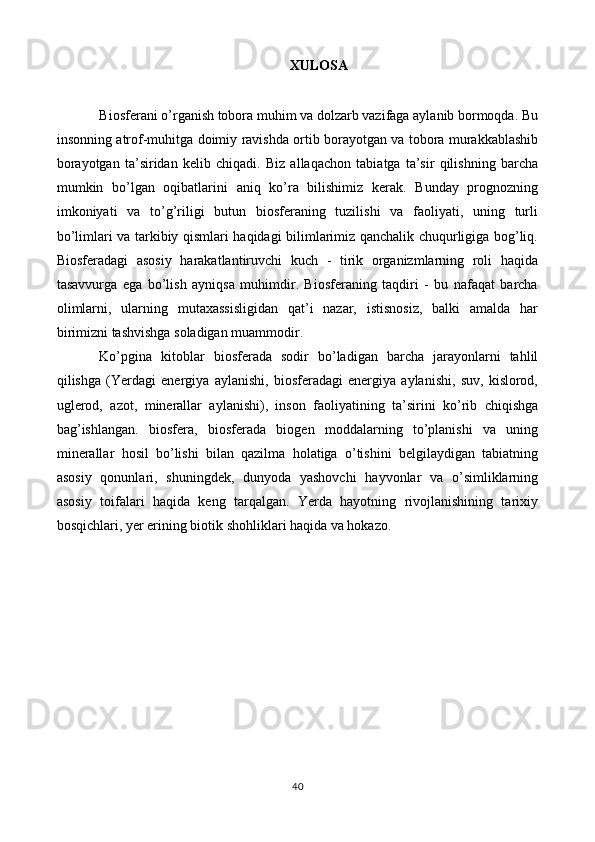 XULOSA
Biosferani o’rganish tobora muhim va dolzarb vazifaga aylanib bormoqda. Bu
insonning atrof-muhitga doimiy ravishda ortib borayotgan va tobora murakkablashib
borayotgan   ta’siridan   kelib   chiqadi.   Biz   allaqachon   tabiatga   ta’sir   qilishning   barcha
mumkin   bo’lgan   oqibatlarini   aniq   ko’ra   bilishimiz   kerak.   Bunday   prognozning
imkoniyati   va   to’g’riligi   butun   biosferaning   tuzilishi   va   faoliyati,   uning   turli
bo’limlari va tarkibiy qismlari haqidagi bilimlarimiz qanchalik chuqurligiga bog’liq.
Biosferadagi   asosiy   harakatlantiruvchi   kuch   -   tirik   organizmlarning   roli   haqida
tasavvurga   ega   bo’lish   ayniqsa   muhimdir.   Biosferaning   taqdiri   -   bu   nafaqat   barcha
olimlarni,   ularning   mutaxassisligidan   qat’i   nazar,   istisnosiz,   balki   amalda   har
birimizni tashvishga soladigan muammodir. 
Ko’pgina   kitoblar   biosferada   sodir   bo’ladigan   barcha   jarayonlarni   tahlil
qilishga   (Yerdagi   energiya   aylanishi,   biosferadagi   energiya   aylanishi,   suv,   kislorod,
uglerod,   azot,   minerallar   aylanishi),   inson   faoliyatining   ta’sirini   ko’rib   chiqishga
bag’ishlangan.   biosfera,   biosferada   biogen   moddalarning   to’planishi   va   uning
minerallar   hosil   bo’lishi   bilan   qazilma   holatiga   o’tishini   belgilaydigan   tabiatning
asosiy   qonunlari,   shuningdek,   dunyoda   yashovchi   hayvonlar   va   o’simliklarning
asosiy   toifalari   haqida   keng   tarqalgan.   Yerda   hayotning   rivojlanishining   tarixiy
bosqichlari, yer erining biotik shohliklari haqida va hokazo.
40 