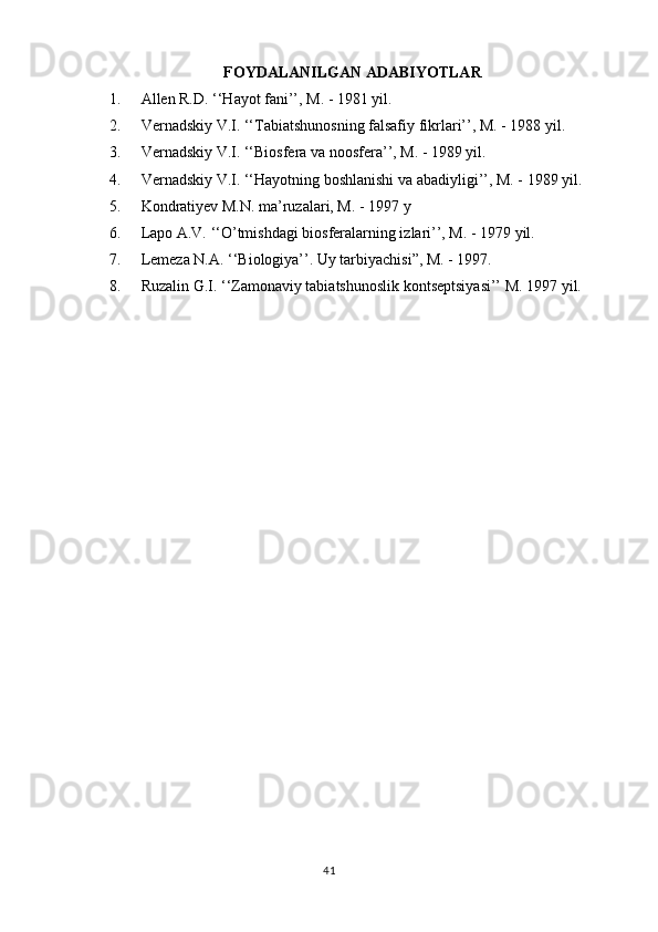 FOYDALANILGAN ADABIYOTLAR
1. Allen R.D. ‘‘Hayot fani’’, M. - 1981 yil.
2. Vernadskiy V.I. ‘‘Tabiatshunosning falsafiy fikrlari’’, M. - 1988 yil.
3. Vernadskiy V.I. ‘‘Biosfera va noosfera’’, M. - 1989 yil.
4. Vernadskiy V.I. ‘‘Hayotning boshlanishi va abadiyligi’’, M. - 1989 yil.
5. Kondratiyev M.N. ma’ruzalari, M. - 1997 y
6. Lapo A.V. ‘‘O’tmishdagi biosferalarning izlari’’, M. - 1979 yil.
7. Lemeza N.A. ‘‘Biologiya’’. Uy tarbiyachisi”, M. - 1997.
8. Ruzalin G.I. ‘‘Zamonaviy tabiatshunoslik kontseptsiyasi’’ M. 1997 yil.
41 