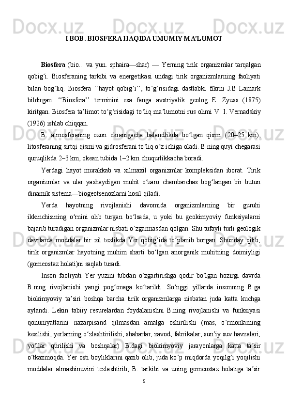 I BOB. BIOSFERA HAQIDA UMUMIY MA’LUMOT
Biosfera   (bio...   va   yun.   sphaira—shar)   —   Yerning   tirik   organizmlar   tarqalgan
qobig i.   Biosferaning   tarkibi   va   energetikasi   undagi   tirik   organizmlarning   faoliyatiʻ
bilan   bog liq.   Biosfera   ‘‘hayot   qobig’i’’,   to g risidagi   dastlabki   fikrni   J.B   Lamark	
ʻ ʻ ʻ
bildirgan.   ‘‘Biosfera’’   terminini   esa   fanga   avstriyalik   geolog   E.   Zyuss   (1875)
kiritgan. Biosfera ta limot to g risidagi to liq ma lumotni rus olimi  	
ʼ ʻ ʻ ʻ ʼ V. I. Vernadskiy
(1926) ishlab chiqqan.
B.   atmosferaning   ozon   ekranigacha   balandlikda   bo lgan   qismi   (20–25   km),	
ʻ
litosferaning sirtqi qismi va gidrosferani to liq o z ichiga oladi. B.ning quyi chegarasi	
ʻ ʻ
quruqlikda 2–3 km, okean tubida 1–2 km chuqurlikkacha boradi.
Yerdagi   hayot   murakkab   va   xilmaxil   organizmlar   kompleksidan   iborat.   Tirik
organizmlar   va   ular   yashaydigan   muhit   o zaro   chambarchas   bog langan   bir   butun
ʻ ʻ
dinamik sistema—biogeotsenozlarni hosil qiladi.
Yerda   hayotning   rivojlanishi   davomida   organizmlarning   bir   guruhi
ikkinchisining   o rnini   olib   turgan   bo lsada,   u   yoki   bu   geokimyoviy   funksiyalarni	
ʻ ʻ
bajarib turadigan organizmlar nisbati o zgarmasdan qolgan. Shu tufayli turli geologik	
ʻ
davrlarda   moddalar   bir   xil   tezlikda   Yer   qobig ida   to planib   borgan.   Shunday   qilib,	
ʻ ʻ
tirik   organizmlar   hayotning   muhim   sharti   bo lgan   anorganik   muhitning   doimiyligi
ʻ
(gomeostaz holati)ni saqlab turadi.
Inson   faoliyati   Yer   yuzini   tubdan   o zgartirishga   qodir   bo lgan   hozirgi   davrda	
ʻ ʻ
B.ning   rivojlanishi   yangi   pog onaga   ko tarildi.   So nggi   yillarda   insonning   B.ga	
ʻ ʻ ʻ
biokimyoviy   ta siri   boshqa   barcha   tirik   organizmlarga   nisbatan   juda   katta   kuchga	
ʼ
aylandi.   Lekin   tabiiy   resurelardan   foydalanishni   B.ning   rivojlanishi   va   funksiyasi
qonuniyatlarini   nazarpisand   qilmasdan   amalga   oshirilishi   (mas,   o rmonlarning	
ʻ
kesilishi, yerlarning o zlashtirilishi, shaharlar, zavod, fabrikalar, sun iy suv havzalari,	
ʻ ʼ
yo llar   qurilishi   va   boshqalar)   B.dagi   biokimyoviy   jarayonlarga   katta   ta sir	
ʻ ʼ
o tkazmoqda. Yer osti boyliklarini qazib olib, juda ko p miqdorda yoqilg i yoqilishi
ʻ ʻ ʻ
moddalar   almashinuvini   tezlashtirib,   B.   tarkibi   va   uning   gomeostaz   holatiga   ta sir	
ʼ
5 