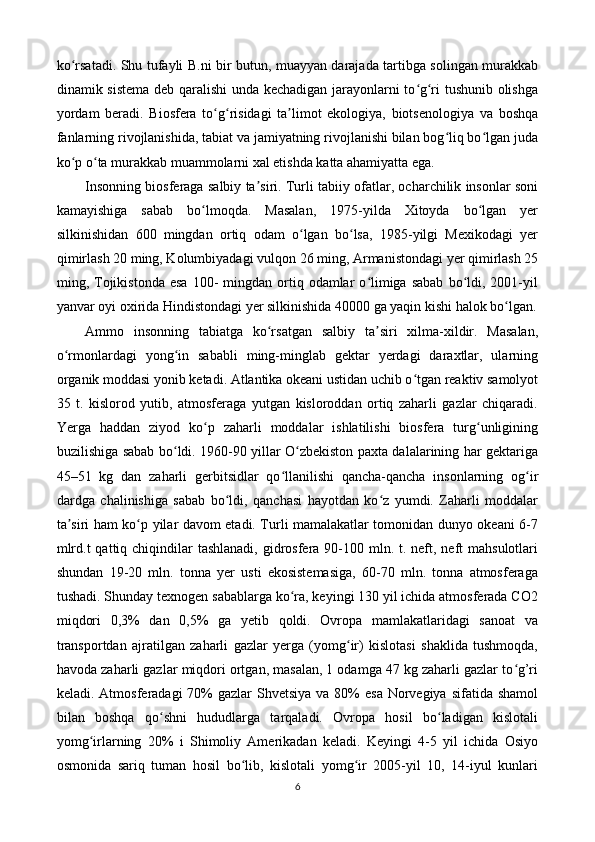 ko rsatadi. Shu tufayli B.ni bir butun, muayyan darajada tartibga solingan murakkabʻ
dinamik sistema deb qaralishi unda kechadigan jarayonlarni to g ri tushunib olishga	
ʻ ʻ
yordam   beradi.   Biosfera   to g risidagi   ta limot   ekologiya,   biotsenologiya   va   boshqa	
ʻ ʻ ʼ
fanlarning rivojlanishida, tabiat va jamiyatning rivojlanishi bilan bog liq bo lgan juda	
ʻ ʻ
ko p o ta murakkab muammolarni xal etishda katta ahamiyatta ega.	
ʻ ʻ
Insonning biosferaga salbiy ta siri. Turli tabiiy ofatlar, ocharchilik insonlar soni	
ʼ
kamayishiga   sabab   bo lmoqda.   Masalan,   1975-yilda   Xitoyda   bo lgan   yer	
ʻ ʻ
silkinishidan   600   mingdan   ortiq   odam   o lgan   bo lsa,   1985-yilgi   Mexikodagi   yer	
ʻ ʻ
qimirlash 20 ming, Kolumbiyadagi vulqon 26 ming, Armanistondagi yer qimirlash 25
ming,  Tojikistonda  esa  100-   mingdan  ortiq  odamlar  o limiga  sabab  bo ldi,  2001-yil	
ʻ ʻ
yanvar oyi oxirida Hindistondagi yer silkinishida 40000 ga yaqin kishi halok bo lgan.	
ʻ
Ammo   insonning   tabiatga   ko rsatgan   salbiy   ta siri   xilma-xildir.   Masalan,	
ʻ ʼ
o rmonlardagi   yong in   sababli   ming-minglab   gektar   yerdagi   daraxtlar,   ularning	
ʻ ʻ
organik moddasi yonib ketadi. Atlantika okeani ustidan uchib o tgan reaktiv samolyot	
ʻ
35   t.   kislorod   yutib,   atmosferaga   yutgan   kisloroddan   ortiq   zaharli   gazlar   chiqaradi.
Yerga   haddan   ziyod   ko p   zaharli   moddalar   ishlatilishi   biosfera   turg unligining	
ʻ ʻ
buzilishiga sabab bo ldi. 1960-90 yillar O zbekiston paxta dalalarining har gektariga	
ʻ ʻ
45–51   kg   dan   zaharli   gerbitsidlar   qo llanilishi   qancha-qancha   insonlarning   og ir	
ʻ ʻ
dardga   chalinishiga   sabab   bo ldi,   qanchasi   hayotdan   ko z   yumdi.   Zaharli   moddalar	
ʻ ʻ
ta siri ham ko p yilar davom etadi. Turli mamalakatlar tomonidan dunyo okeani 6-7	
ʼ ʻ
mlrd.t  qattiq chiqindilar  tashlanadi, gidrosfera 90-100 mln. t. neft, neft  mahsulotlari
shundan   19-20   mln.   tonna   yer   usti   ekosistemasiga,   60-70   mln.   tonna   atmosferaga
tushadi. Shunday texnogen sabablarga ko ra, keyingi 130 yil ichida atmosferada CO2	
ʻ
miqdori   0,3%   dan   0,5%   ga   yetib   qoldi.   Ovropa   mamlakatlaridagi   sanoat   va
transportdan   ajratilgan   zaharli   gazlar   yerga   (yomg ir)   kislotasi   shaklida   tushmoqda,	
ʻ
havoda zaharli gazlar miqdori ortgan, masalan, 1 odamga 47 kg zaharli gazlar to g’ri	
ʻ
keladi. Atmosferadagi  70%  gazlar  Shvetsiya  va 80%  esa  Norvegiya  sifatida shamol
bilan   boshqa   qo shni   hududlarga   tarqaladi.   Ovropa   hosil   bo ladigan   kislotali	
ʻ ʻ
yomg irlarning   20%   i   Shimoliy   Amerikadan   keladi.   Keyingi   4-5   yil   ichida   Osiyo	
ʻ
osmonida   sariq   tuman   hosil   bo lib,   kislotali   yomg ir   2005-yil   10,   14-iyul   kunlari	
ʻ ʻ
6 