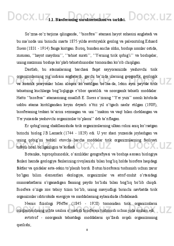1.1. Biosferaning xarakteristikasi va tarkibi.
So’zma-so’z tarjima qilinganda, ‘‘biosfera’’ atamasi hayot sohasini anglatadi va
bu ma’noda uni birinchi  marta 1875 yilda avstriyalik geolog va paleontolog Eduard
Suess (1831 - 1914) fanga kiritgan. Biroq, bundan ancha oldin, boshqa nomlar ostida,
xususan,   ‘‘hayot   maydoni’’,   ‘‘tabiat   surati’’,   ‘‘Yerning   tirik   qobig’i’’   va   boshqalar,
uning mazmuni boshqa ko’plab tabiatshunoslar tomonidan ko’rib chiqilgan.
Dastlab,   bu   atamalarning   barchasi   faqat   sayyoramizda   yashovchi   tirik
organizmlarning   yig’indisini   anglatardi,   garchi   ba’zida   ularning   geografik,   geologik
va   kosmik   jarayonlar   bilan   aloqasi   ko’rsatilgan   bo’lsa-da,   lekin   ayni   paytda   tirik
tabiatning   kuchlarga   bog’liqligiga   e’tibor   qaratildi.   va   noorganik   tabiatli   moddalar.
Hatto ‘‘biosfera’’ atamasining muallifi E. Suess o’zining ‘‘Yer yuzi’’ nomli kitobida
ushbu   atama   kiritilgandan   keyin   deyarli   o’ttiz   yil   o’tgach   nashr   etilgan   (1909),
biosferaning teskari ta’sirini sezmagan va. uni ‘‘makon va vaqt bilan cheklangan va
Yer yuzasida yashovchi organizmlar to’plami’’ deb ta’riflagan.
Er qobig’ining shakllanishida tirik organizmlarning ulkan rolini aniq ko’rsatgan
birinchi   biolog   J.B.Lamark   (1744   -   1829)   edi.   U   yer   shari   yuzasida   joylashgan   va
uning   qobig’ini   tashkil   etuvchi   barcha   moddalar   tirik   organizmlarning   faoliyati
tufayli hosil bo’lganligini ta’kidladi.
Botanika, tuproqshunoslik, o’simliklar geografiyasi va boshqa asosan biologiya
fanlari hamda geologiya fanlarining rivojlanishi bilan bog’liq holda biosfera haqidagi
faktlar va qoidalar asta-sekin to’planib bordi. Butun biosferani tushunish uchun zarur
bo’lgan   bilim   elementlari   ekologiya,   organizmlar   va   atrof-muhit   o’rtasidagi
munosabatlarni   o’rganadigan   fanning   paydo   bo’lishi   bilan   bog’liq   bo’lib   chiqdi.
Biosfera   o’ziga   xos   tabiiy   tizim   bo’lib,   uning   mavjudligi   birinchi   navbatda   tirik
organizmlar ishtirokida energiya va moddalarning aylanishida ifodalanadi.
Nemis   fiziologi   Pfeffer   (1845   -   1920)   tomonidan   tirik   organizmlarni
oziqlantirishning uchta usulini o’rnatish biosferani tushunish uchun juda muhim edi:
avtotrof   -   noorganik   tabiatdagi   moddalarni   qo’llash   orqali   organizmning
qurilishi;
8 
