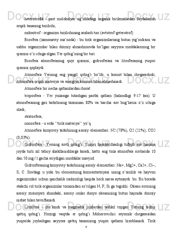 heterotrofik   -   past   molekulyar   og’irlikdagi   organik   birikmalardan   foydalanish
orqali tananing tuzilishi;
miksotrof - organizm tuzilishining aralash turi (avtotrof-geterotrof).
Biosfera (zamonaviy ma’noda) - bu tirik organizmlarning butun yig’indisini va
ushbu   organizmlar   bilan   doimiy   almashinuvda   bo’lgan   sayyora   moddalarining   bir
qismini o’z ichiga olgan Yer qobig’ining bir turi.
Biosfera   atmosferaning   quyi   qismini,   gidrosferani   va   litosferaning   yuqori
qismini qoplaydi.
Atmosfera   Yerning   eng   yengil   qobig’i   bo’lib,   u   koinot   bilan   chegaradosh;
Atmosfera orqali materiya va energiya kosmos bilan almashinadi.
Atmosfera bir necha qatlamlardan iborat:
troposfera   -   Yer   yuzasiga   tutashgan   pastki   qatlam   (balandligi   9-17   km).   U
atmosferaning   gaz   tarkibining   taxminan   80%   va   barcha   suv   bug’larini   o’z   ichiga
oladi;
stratosfera;
nonosfera - u erda ‘‘tirik materiya’’ yo’q.
Atmosfera kimyoviy tarkibining asosiy elementlari: N2 (78%), O2 (21%), CO2
(0,03%).
Gidrosfera   -   Yerning   suvli   qobig’i.   Yuqori   harakatchanligi   tufayli   suv   hamma
joyda   turli   xil   tabiiy   shakllanishlarga   kiradi,   hatto   eng   toza   atmosfera   suvlarida   10
dan 50 mg / l gacha eriydigan moddalar mavjud.
Gidrosferaning kimyoviy tarkibining asosiy elementlari: Na+, Mg2+, Ca2+, Cl–,
S,   C.   Suvdagi   u   yoki   bu   elementning   konsentratsiyasi   uning   o’simlik   va   hayvon
organizmlari uchun qanchalik muhimligi haqida hech narsa aytmaydi. bu. Bu borada
etakchi rol tirik organizmlar tomonidan so’rilgan N, P, Si ga tegishli. Okean suvining
asosiy   xususiyati   shundaki,   asosiy   ionlar   dunyo   okeanining   butun   hajmida   doimiy
nisbat bilan tavsiflanadi.
Litosfera   -   cho’kindi   va   magmatik   jinslardan   tashkil   topgan   Yerning   tashqi
qattiq   qobig’i.   Hozirgi   vaqtda   er   qobig’i   Mohorovichic   seysmik   chegarasidan
yuqorida   joylashgan   sayyora   qattiq   tanasining   yuqori   qatlami   hisoblanadi.   Tirik
9 