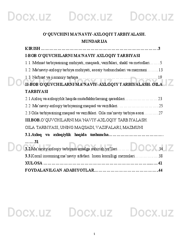 O‘QUVCHINI MA’NAVIY-AXLOQIY TARBIYALASH.
MUNDARIJA
KIRISH ………………………………………………………………………….3
I-BOB  O'QUVCHILARNI MA'NAVIY AXLOQIY TARBIYASI
1.1. Mehnat tarbiyasining mohiyati, maqsadi, vazifalari, shakl va metodlari……..5
1.2. Ma'naviy-axloqiy tarbiya mohiyati, asosiy tushunchalari va mazmuni……...13
1.3. Nafosat va jismoniy tarbiya……………………………………………….…19
II-BOB O`QUVCHILARNI MA’NAVIY-AXLOQIY TARBIYALASH. OILA
TARBIYASI
2.1   Axloq va axloqiylik haqida mutafakkirlarning qarashlari ……………………23
2.2   Ma’naviy-axloqiy tarbiyaning maqsad va vazifalari. ………………………..25
2.3 Oila tarbiyasining maqsad va vazifalari. Oila ma’naviy tarbiya asosi………..27
III.BOB. O’QUVCHILARNI MA’NAVIY-AXLOQIY TARBIYALASH.  
OILA TARBIYASI, UNING MAQSADI, VAZIFALARI, MAZMUNI
3.1. Axloq   va   axloqiylik   haqida   tushuncha………………………………….
…….31
3.2. Ma’naviy-axloqiy tarbiyani amalga oshirish yo’llari………………………....34
3.3. Komil insonning ma’naviy sifatlari. Inson komilligi mezonlari… ………..….38
XULOSA …………………………………………………………………...……41
FOYDALANILGAN ADABIYOTLAR………………………………………..44
1 