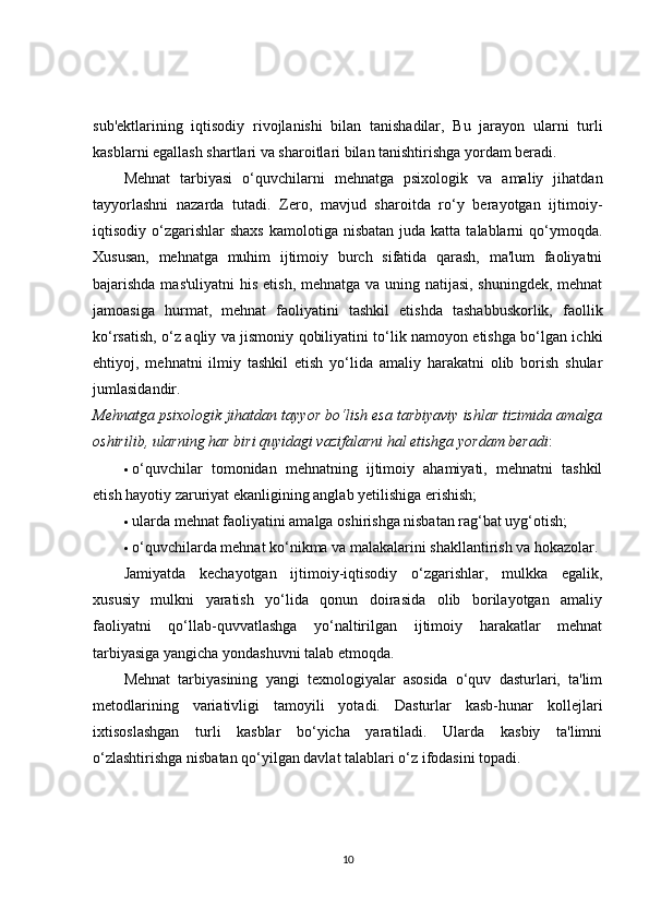 sub'ektlarining   iqtisodiy   rivojlanishi   bilan   tanishadilar,   Bu   jarayon   ularni   turli
kasblarni egallash shartlari va sharoitlari bilan tanishtirishga yordam beradi.
Mehnat   tarbiyasi   o‘quvchilarni   mehnatga   psixologik   va   amaliy   jihatdan
tayyorlashni   nazarda   tutadi.   Zero,   mavjud   sharoitda   ro‘y   berayotgan   ijtimoiy-
iqtisodiy o‘zgarishlar   shaxs  kamolotiga  nisbatan  juda katta  talablarni  qo‘ymoqda.
Xususan,   mehnatga   muhim   ijtimoiy   burch   sifatida   qarash,   ma'lum   faoliyatni
bajarishda mas'uliyatni  his etish, mehnatga va uning natijasi, shuningdek, mehnat
jamoasiga   hurmat,   mehnat   faoliyatini   tashkil   etishda   tashabbuskorlik,   faollik
ko‘rsatish, o‘z aqliy va jismoniy qobiliyatini to‘lik namoyon etishga bo‘lgan ichki
ehtiyoj,   mehnatni   ilmiy   tashkil   etish   yo‘lida   amaliy   harakatni   olib   borish   shular
jumlasidandir.
Mehnatga psixologik jihatdan tayyor bo‘lish esa tarbiyaviy ishlar tizimida amalga
oshirilib, ularning har biri quyidagi vazifalarni hal etishga yordam beradi :
 o‘quvchilar   tomonidan   mehnatning   ijtimoiy   ahamiyati,   mehnatni   tashkil
etish hayotiy zaruriyat ekanligining anglab yetilishiga erishish;
 ularda mehnat faoliyatini amalga oshirishga nisbatan rag‘bat uyg‘otish;
 o‘quvchilarda mehnat ko‘nikma va malakalarini shakllantirish va hokazolar.
Jamiyatda   kechayotgan   ijtimoiy-iqtisodiy   o‘zgarishlar,   mulkka   egalik,
xususiy   mulkni   yaratish   yo‘lida   qonun   doirasida   olib   borilayotgan   amaliy
faoliyatni   qo‘llab-quvvatlashga   yo‘naltirilgan   ijtimoiy   harakatlar   mehnat
tarbiyasiga yangicha yondashuvni talab etmoqda.
Mehnat   tarbiyasining   yangi   texnologiyalar   asosida   o‘quv   dasturlari,   ta'lim
metodlarining   variativligi   tamoyili   yotadi.   Dasturlar   kasb-hunar   kollejlari
ixtisoslashgan   turli   kasblar   bo‘yicha   yaratiladi.   Ularda   kasbiy   ta'limni
o‘zlashtirishga nisbatan qo‘yilgan davlat talablari o‘z ifodasini topadi.
10 