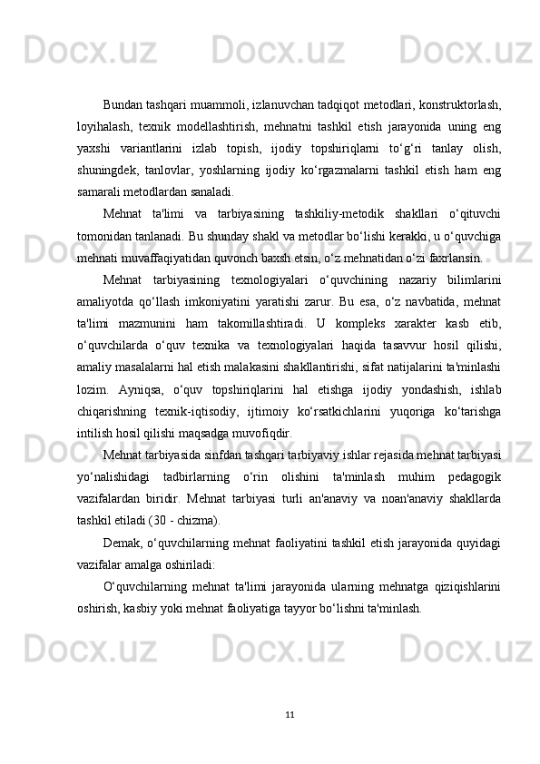 Bundan tashqari muammoli, izlanuvchan tadqiqot metodlari, konstruktorlash,
loyihalash,   texnik   modellashtirish,   mehnatni   tashkil   etish   jarayonida   uning   eng
yaxshi   variantlarini   izlab   topish,   ijodiy   topshiriqlarni   to‘g‘ri   tanlay   olish,
shuningdek,   tanlovlar,   yoshlarning   ijodiy   ko‘rgazmalarni   tashkil   etish   ham   eng
samarali metodlardan sanaladi.
Mehnat   ta'limi   va   tarbiyasining   tashkiliy-metodik   shakllari   o‘qituvchi
tomonidan tanlanadi. Bu shunday shakl va metodlar bo‘lishi kerakki, u o‘quvchiga
mehnati muvaffaqiyatidan quvonch baxsh etsin, o‘z mehnatidan o‘zi faxrlansin.
Mehnat   tarbiyasining   texnologiyalari   o‘quvchining   nazariy   bilimlarini
amaliyotda   qo‘llash   imkoniyatini   yaratishi   zarur.   Bu   esa,   o‘z   navbatida,   mehnat
ta'limi   mazmunini   ham   takomillashtiradi.   U   kompleks   xarakter   kasb   etib,
o‘quvchilarda   o‘quv   texnika   va   texnologiyalari   haqida   tasavvur   hosil   qilishi,
amaliy masalalarni hal etish malakasini shakllantirishi, sifat natijalarini ta'minlashi
lozim.   Ayniqsa,   o‘quv   topshiriqlarini   hal   etishga   ijodiy   yondashish,   ishlab
chiqarishning   texnik-iqtisodiy,   ijtimoiy   ko‘rsatkichlarini   yuqoriga   ko‘tarishga
intilish hosil qilishi maqsadga muvofiqdir.
Mehnat tarbiyasida sinfdan tashqari tarbiyaviy ishlar rejasida mehnat tarbiyasi
yo‘nalishidagi   tadbirlarning   o‘rin   olishini   ta'minlash   muhim   pedagogik
vazifalardan   biridir.   Mehnat   tarbiyasi   turli   an'anaviy   va   noan'anaviy   shakllarda
tashkil etiladi (30 - chizma).
Demak,   o‘quvchilarning  mehnat   faoliyatini   tashkil   etish   jarayonida  quyidagi
vazifalar amalga oshiriladi:
O‘quvchilarning   mehnat   ta'limi   jarayonida   ularning   mehnatga   qiziqishlarini
oshirish, kasbiy yoki mehnat faoliyatiga tayyor bo‘lishni ta'minlash.
11 