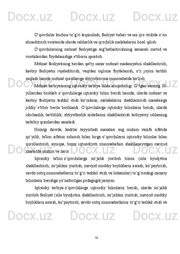 O‘quvchilar kuchini to‘g‘ri taqsimlash, faoliyat turlari va uni ijro etishda o‘rin
almashtirish vositasida ularda rahbarlik va ijrochilik malakalarini hosil qilish.
O‘quvchilarning   mehnat   faoliyatiga   rag‘batlantirishning   samarali   metod   va
vositalaridan foydalanishga e'tiborni qaratish.
Mehnat faoliyatining turidan qat'iy nazar mehnat madaniyatini shakllantirish,
kasbiy   faoliyatni   rejalashtirish,   vaqtdan   oqilona   foydalanish,   o‘z   joyini   tartibli
saqlash hamda mehnat qurollariga ehtiyotkorona munosabatda bo‘lish.
Mehnat  tarbiyasining iqtisodiy tarbiya bilan aloqadorligi. O‘tgan asrning 30-
yillaridan   boshlab   o‘quvchilarga   iqtisodiy   bilim   berish   hamda,   ularda   mehnat   va
kasbiy   faoliyatni   tashkil   etish   ko‘nikma,   malakalarini   shakllantirish   masalasiga
jiddiy   e'tibor   berila   boshlandi.   O‘quvchilarga   iqtisodiy   bilimlarni   berish,   ularda
ishchanlik,   tartiblilik,   ehtiyotkorlik   xislatlarini   shakllantirish   tarbiyaviy   ishlarning
tarkibiy qismlaridan sanaladi.
Hozirgi   davrda,   kadrlar   tayyorlash   masalasi   eng   muhim   vazifa   sifatida
qo‘yilib,   ta'lim   sifatini   oshirish   bilan   birga   o‘quvchilarni   iqtisodiy   bilimlar   bilan
qurollantirish,   ayniqsa,   bozor   iqtisodiyoti   munosabatlari   shakllanayotgan   mavjud
sharoitda muhim va zarur.
Iqtisodiy   ta'lim   o‘quvchilarga   xo‘jalik   yuritish   tizimi   (oila   byudjetini
shakllantirish, xo‘jalikni yuritish, mavjud moddiy boyliklarni asrash, ko‘paytirish,
savdo-sotiq munosabatlarini to‘g‘ri tashkil etish va hokazolar) to‘g‘risidagi nazariy
bilimlarni berishga yo‘naltirilgan pedagogik jarayon.
Iqtisodiy   tarbiya   o‘quvchilarga   iqtisodiy   bilimlarni   berish,   ularda   xo‘jalik
yuritish faoliyat (oila byudjetini shakllantirish, xo‘jalikni yuritish, mavjud moddiy
boyliklarni asrash, ko‘paytirish, savdo-sotiq munosabatlarini to‘g‘ri tashkil etish va
12 