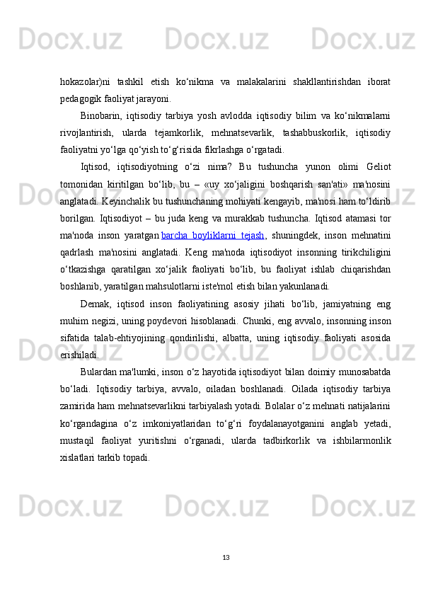 hokazolar)ni   tashkil   etish   ko‘nikma   va   malakalarini   shakllantirishdan   iborat
pedagogik faoliyat jarayoni.
Binobarin,   iqtisodiy   tarbiya   yosh   avlodda   iqtisodiy   bilim   va   ko‘nikmalarni
rivojlantirish,   ularda   tejamkorlik,   mehnatsevarlik,   tashabbuskorlik,   iqtisodiy
faoliyatni yo‘lga qo‘yish to‘g‘risida fikrlashga o‘rgatadi.
Iqtisod,   iqtisodiyotning   o‘zi   nima?   Bu   tushuncha   yunon   olimi   Geliot
tomonidan   kiritilgan   bo‘lib,   bu   –   «uy   xo‘jaligini   boshqarish   san'ati»   ma'nosini
anglatadi. Keyinchalik bu tushunchaning mohiyati kengayib, ma'nosi ham to‘ldirib
borilgan.   Iqtisodiyot   –   bu   juda   keng   va   murakkab   tushuncha.   Iqtisod   atamasi   tor
ma'noda   inson   yaratgan   barcha   boyliklarni   tejash ,   shuningdek,   inson   mehnatini
qadrlash   ma'nosini   anglatadi.   Keng   ma'noda   iqtisodiyot   insonning   tirikchiligini
o‘tkazishga   qaratilgan   xo‘jalik   faoliyati   bo‘lib,   bu   faoliyat   ishlab   chiqarishdan
boshlanib, yaratilgan mahsulotlarni iste'mol etish bilan yakunlanadi.
Demak,   iqtisod   inson   faoliyatining   asosiy   jihati   bo‘lib,   jamiyatning   eng
muhim negizi, uning poydevori hisoblanadi. Chunki, eng avvalo, insonning inson
sifatida   talab-ehtiyojining   qondirilishi,   albatta,   uning   iqtisodiy   faoliyati   asosida
erishiladi.
Bulardan ma'lumki, inson o‘z hayotida iqtisodiyot bilan doimiy munosabatda
bo‘ladi.   Iqtisodiy   tarbiya,   avvalo,   oiladan   boshlanadi.   Oilada   iqtisodiy   tarbiya
zamirida ham mehnatsevarlikni tarbiyalash yotadi. Bolalar o‘z mehnati natijalarini
ko‘rgandagina   o‘z   imkoniyatlaridan   to‘g‘ri   foydalanayotganini   anglab   yetadi,
mustaqil   faoliyat   yuritishni   o‘rganadi,   ularda   tadbirkorlik   va   ishbilarmonlik
xislatlari tarkib topadi.
13 