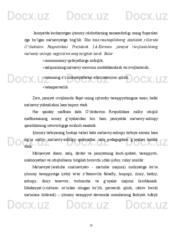  Jamiyatda kechayotgan ijtimoiy islohotlarning samaradorligi uning fuqarolari
ega   bo‘lgan   ma'naviyatga   bog‘lik.   Shu   bois   mustaqillikning   dastlabki   yillarida
O‘zbekiston   Respublikasi   Prezidenti   I.A.Karimov   jamiyat   rivojlanishining
ma'naviy-axloqiy negizlarini aniq belgilab berdi.   Bular:
 umuminsoniy qadriyatlarga sodiqlik;
 xalqimizning ma'naviy merosini mustahkamlash va rivojlantirish;
 insonning o‘z imkoniyatlarini erkin namoyon qilishi;
 vatanparvarlik.
Zero, jamiyat  rivojlanishi  faqat  uning iqtisodiy taraqqiyotinigina emas, balki
ma'naviy yuksalishini ham taqozo etadi.
Har   qanday   mafkura   kabi   O‘zbekiston   Respublikasi   milliy   istiqlol
mafkurasining   asosiy   g‘oyalaridan   biri   ham   jamiyatda   ma'naviy-axloqiy
qarashlarning ustuvorligiga erishish sanaladi.
Ijtimoiy tarbiyaning boshqa turlari kabi   ma'naviy-axloqiy tarbiya asosini ham
ilg‘or   milliy,   ma'naviy-axloqiy   qadriyatlar,   xalq   pedagogikasi   g‘oyalari   tashkil
etadi.
Ma'naviyat   shaxs,   xalq,   davlat   va   jamiyatning   kuch-qudrati,   taraqqiyoti,
imkoniyatlari va istiqbollarini belgilab beruvchi ichki ijobiy, ruhiy omildir.
Ma'naviyat   (arabcha   «ma'naviyat»   -   ma'nolar   majmui)   mohiyatiga   ko‘ra
ijtimoiy   taraqqiyotga   ijobiy   ta'sir   o‘tkazuvchi   falsafiy,   huquqiy,   ilmiy,   badiiy,
axloqiy,   diniy   tasavvur,   tushuncha   va   g‘oyalar   majmui   hisoblanadi.
Madaniyat   («cultura»   so‘zidan   olingan   bo‘lib,   parvarish   qilish,   ishlov   berish
ma'nosini   bildiradi)   –   ijtimoiy   taraqqiyot   davomida   insonlarning   faoliyati   tufayli
15 