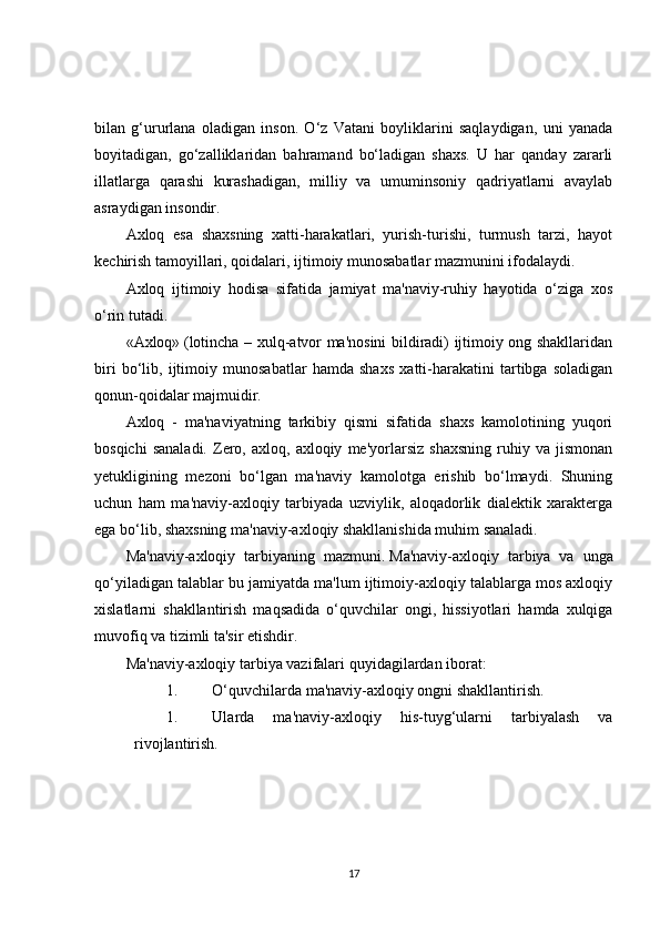 bilan   g‘ururlana   oladigan   inson.   O‘z   Vatani   boyliklarini   saqlaydigan,   uni   yanada
boyitadigan,   go‘zalliklaridan   bahramand   bo‘ladigan   shaxs.   U   har   qanday   zararli
illatlarga   qarashi   kurashadigan,   milliy   va   umuminsoniy   qadriyatlarni   avaylab
asraydigan insondir.
Axloq   esa   shaxsning   xatti-harakatlari,   yurish-turishi,   turmush   tarzi,   hayot
kechirish tamoyillari, qoidalari, ijtimoiy munosabatlar mazmunini ifodalaydi.
Axloq   ijtimoiy   hodisa   sifatida   jamiyat   ma'naviy-ruhiy   hayotida   o‘ziga   xos
o‘rin tutadi.
«Axloq»   (lotincha – xulq-atvor ma'nosini bildiradi) ijtimoiy ong shakllaridan
biri   bo‘lib,   ijtimoiy   munosabatlar   hamda   shaxs   xatti-harakatini   tartibga   soladigan
qonun-qoidalar majmuidir.
Axloq   -   ma'naviyatning   tarkibiy   qismi   sifatida   shaxs   kamolotining   yuqori
bosqichi   sanaladi.   Zero,   axloq,  axloqiy   me'yorlarsiz   shaxsning   ruhiy  va   jismonan
yetukligining   mezoni   bo‘lgan   ma'naviy   kamolotga   erishib   bo‘lmaydi.   Shuning
uchun   ham   ma'naviy-axloqiy   tarbiyada   uzviylik,   aloqadorlik   dialektik   xarakterga
ega bo‘lib, shaxsning ma'naviy-axloqiy shakllanishida muhim sanaladi.
Ma'naviy-axloqiy   tarbiyaning   mazmuni.   Ma'naviy-axloqiy   tarbiya   va   unga
qo‘yiladigan talablar bu jamiyatda ma'lum ijtimoiy-axloqiy talablarga mos axloqiy
xislatlarni   shakllantirish   maqsadida   o‘quvchilar   ongi,   hissiyotlari   hamda   xulqiga
muvofiq va tizimli ta'sir etishdir.
Ma'naviy-axloqiy tarbiya vazifalari   quyidagilardan iborat:
1. O‘quvchilarda ma'naviy-axloqiy ongni shakllantirish.
1. Ularda   ma'naviy-axloqiy   his-tuyg‘ularni   tarbiyalash   va
rivojlantirish.
17 
