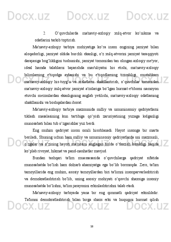 2. O‘quvchilarda   ma'naviy-axloqiy   xulq-atvor   ko‘nikma   va
odatlarini tarkib toptirish.
Ma'naviy-axloqiy   tarbiya   mohiyatiga   ko‘ra   inson   ongining   jamiyat   bilan
aloqadorligi, jamiyat oldida burchli ekanligi, o‘z xulq-atvorini jamiyat taraqqiyoti
darajasiga bog‘likligini tushunishi, jamiyat tomonidan tan olingan axloqiy me'yor,
ideal   hamda   talablarni   bajarishda   mas'uliyatni   his   etishi,   ma'naviy-axloqiy
bilimlarning   e'tiqodga   aylanishi   va   bu   e'tiqodlarning   tizimliligi,   mustahkam
ma'naviy-axloqiy   his-tuyg‘u   va   xislatlarni   shakllantirish,   o‘quvchilar   tomonidan
ma'naviy-axloqiy   xulq-atvor   jamiyat   a'zolariga   bo‘lgan   hurmat-e'tiborni   namoyon
etuvchi   mezonlardan   ekanligining   anglab   yetilishi,   ma'naviy-axloqiy   odatlarning
shakllanishi va boshqalardan iborat.
Ma'naviy-axloqiy   tarbiya   mazmunida   milliy   va   umuminsoniy   qadriyatlarni
tiklash   masalasining   kun   tartibiga   qo‘yish   zaruriyatining   yuzaga   kelganligi
munosabati bilan tub o‘zgarishlar yuz berdi.
Eng   muhim   qadriyat   inson   omili   hisoblanadi.   Hayot   insonga   bir   marta
beriladi, Shuning uchun ham milliy va umuminsoniy qadriyatlarda uni mazmunli,
o‘zgalar   va   o‘zining   hayoti   ma'nosini   anglagan   holda   o‘tkazish   kerakligi   haqida
ko‘plab rivoyat, hikmat va pand-nasihatlar mavjud.
Bundan   tashqari   ta'lim   muassasasida   o‘quvchilarga   qadriyat   sifatida
munosabatda   bo‘lish   ham   dolzarb   ahamiyatga   ega   bo‘lib   bormoqda.   Zero,   ta'lim
tamoyillarida   eng   muhim,   asosiy   tamoyillardan   biri   ta'limni   insonparvarlashtirish
va   demokratlashtirish   bo‘lib,   uning   asosiy   mohiyati   o‘quvchi   shaxsiga   insoniy
munosabatda bo‘lishni, ta'lim jarayonini erkinlashtirishni talab etadi.
Ma'naviy-axloqiy   tarbiyada   yana   bir   eng   qimmatli   qadriyat   erkinlikdir.
Ta'limni   demokratlashtirish   bilan   birga   shaxs   erki   va   huquqini   hurmat   qilish
18 