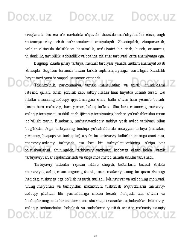 rivojlanadi.   Bu   esa   o‘z   navbatida   o‘quvchi   shaxsida   mas'uliyatni   his   etish,   ongli
intizomga   rioya   etish   ko‘nikmalarini   tarbiyalaydi.   Shuningdek,   vtanparvarlik,
xalqlar   o‘rtasida   do‘stlik   va   hamkorlik,   ms'uliyatni   his   etish,   burch,   or-nomus,
vijdonlilik, tartiblilik, adolatlilik va boshqa xislatlar tarbiyasi katta ahamiyatga ega.
Bugungi kunda jinsiy tarbiya, mehnat tarbiyasi yanada muhim ahamiyat kasb
etmoqda.   Sog‘lom   turmush   tarzini   tarkib   toptirish,   ayniqsa,   zarurligini   kundalik
hayot tarzi yanada yaqqol namoyon etmoqda.
Tekinxo‘rlik,   narkomaniya,   tamaki   mahsulotlari   va   spirtli   ichimliklarni
iste'mol   qilish,   fahsh,   johillik   kabi   salbiy   illatlar   ham   hayotda   uchrab   turadi.   Bu
illatlar   insonning   axloqiy   qiyofasinigina   emas,   balki   o‘zini   ham   yemirib   boradi.
Inson   ham   ma'naviy,   ham   jisman   haloq   bo‘ladi.   Shu   bois   insonning   ma'naviy-
axloqiy tarbiyasini tashkil etish ijtimoiy tarbiyaning boshqa yo‘nalishlaridan ustun
qo‘yilishi   zarur.   Binobarin,   ma'naviy-axloqiy   tarbiya   yosh   avlod   tarbiyasi   bilan
bog‘likdir.   Agar   tarbiyaning   boshqa   yo‘nalishlarida   muayyan   tarbiya   (masalan,
jismoniy, huquqiy va boshqalar) u yoki bu tarbiyaviy tadbirlar tizimiga asoslansa,
ma'naviy-axloqiy   tarbiyada   esa   har   bir   tarbiyalanuvchining   o‘ziga   xos
xususiyatlarini,   shuningdek,   tarbiyaviy   vaziyatni   inobatga   olgan   holda,   yaxlit
tarbiyaviy ishlar rejalashtiriladi va unga mos metod hamda usullar tanlanadi.
Tarbiyaviy   tadbirlar   rejasini   ishlab   chiqish,   tadbirlarni   tashkil   etishda
ma'naviyat,   axloq   inson   ongining   shakli,   inson   madaniyatining   bir   qismi   ekanligi
haqidagi tushunga ega bo‘lish nazarda tutiladi. Ma'naviyat va axloqning mohiyati,
uning   me'yorlari   va   tamoyillari   mazmunini   tushunish   o‘quvchilarni   ma'naviy-
axloqiy   jihatdan   fikr   yuritishlariga   imkon   beradi.   Natijada   ular   o‘zlari   va
boshqalarning xatti-harakatlarini ana shu nuqtai nazardan baholaydilar. Ma'naviy-
axloqiy   tushunchalar,   baholash   va   muhokama   yuritish   asosida   ma'naviy-axloqiy
19 