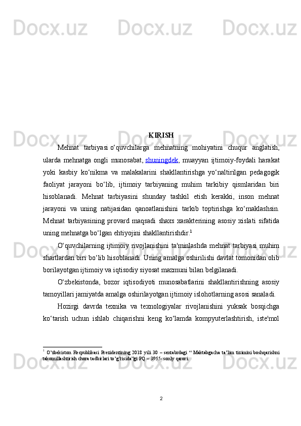 KIRISH 
Mehnat   tarbiyasi   o‘quvchilarga   mehnatning   mohiyatini   chuqur   anglatish,
ularda   mehnatga   ongli   munosabat,   shuningdek ,   muayyan   ijtimoiy-foydali   harakat
yoki   kasbiy   ko‘nikma   va   malakalarini   shakllantirishga   yo‘naltirilgan   pedagogik
faoliyat   jarayoni   bo‘lib,   ijtimoiy   tarbiyaning   muhim   tarkibiy   qismlaridan   biri
hisoblanadi.   Mehnat   tarbiyasini   shunday   tashkil   etish   kerakki,   inson   mehnat
jarayoni   va   uning   natijasidan   qanoatlanishini   tarkib   toptirishga   ko‘maklashsin.
Mehnat   tarbiyasining   provard   maqsadi   shaxs   xarakterining   asosiy   xislati   sifatida
uning mehnatga bo‘lgan ehtiyojini shakllantirishdir. 1
O‘quvchilarning ijtimoiy rivojlanishini ta'minlashda mehnat tarbiyasi muhim
shartlardan biri bo‘lib hisoblanadi. Uning amalga oshirilishi davlat tomonidan olib
borilayotgan ijtimoiy va iqtisodiy siyosat mazmuni bilan belgilanadi.
O‘zbekistonda,   bozor   iqtisodiyoti   munosabatlarini   shakllantirishning   asosiy
tamoyillari jamiyatda amalga oshirilayotgan ijtimoiy islohotlarning asosi sanaladi.
Hozirgi   davrda   texnika   va   texnologiyalar   rivojlanishini   yuksak   bosqichga
ko‘tarish   uchun   ishlab   chiqarishni   keng   ko‘lamda   kompyuterlashtirish,   iste'mol
1
  O’zbekiston   Respublikasi  Prezidentining  2018  yili   30  –  sentabrdagi   “  Maktabgacha   ta’lim   tizimini  boshqarishni
takomillashtirish chora tadbirlari to’g’risida”gi PQ – 3955- sonly qarori.
2