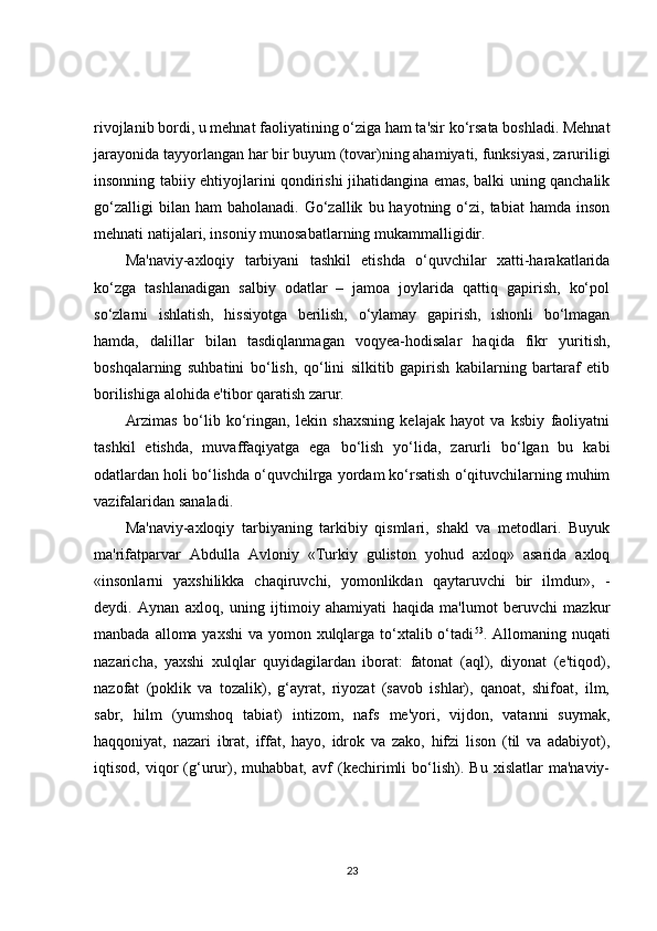 rivojlanib bordi, u mehnat faoliyatining o‘ziga ham ta'sir ko‘rsata boshladi. Mehnat
jarayonida tayyorlangan har bir buyum (tovar)ning ahamiyati, funksiyasi, zaruriligi
insonning tabiiy ehtiyojlarini qondirishi jihatidangina emas, balki uning qanchalik
go‘zalligi  bilan  ham  baholanadi.   Go‘zallik   bu  hayotning  o‘zi,  tabiat  hamda   inson
mehnati natijalari, insoniy munosabatlarning mukammalligidir.
Ma'naviy-axloqiy   tarbiyani   tashkil   etishda   o‘quvchilar   xatti-harakatlarida
ko‘zga   tashlanadigan   salbiy   odatlar   –   jamoa   joylarida   qattiq   gapirish,   ko‘pol
so‘zlarni   ishlatish,   hissiyotga   berilish,   o‘ylamay   gapirish,   ishonli   bo‘lmagan
hamda,   dalillar   bilan   tasdiqlanmagan   voqyea-hodisalar   haqida   fikr   yuritish,
boshqalarning   suhbatini   bo‘lish,   qo‘lini   silkitib   gapirish   kabilarning   bartaraf   etib
borilishiga alohida e'tibor qaratish zarur.
Arzimas   bo‘lib   ko‘ringan,   lekin   shaxsning   kelajak   hayot   va   ksbiy   faoliyatni
tashkil   etishda,   muvaffaqiyatga   ega   bo‘lish   yo‘lida,   zarurli   bo‘lgan   bu   kabi
odatlardan holi bo‘lishda o‘quvchilrga yordam ko‘rsatish o‘qituvchilarning muhim
vazifalaridan sanaladi.
Ma'naviy-axloqiy   tarbiyaning   tarkibiy   qismlari,   shakl   va   metodlari.   Buyuk
ma'rifatparvar   Abdulla   Avloniy   «Turkiy   guliston   yohud   axloq»   asarida   axloq
«insonlarni   yaxshilikka   chaqiruvchi,   yomonlikdan   qaytaruvchi   bir   ilmdur»,   -
deydi.   Aynan   axloq,   uning   ijtimoiy   ahamiyati   haqida   ma'lumot   beruvchi   mazkur
manbada alloma yaxshi  va yomon xulqlarga to‘xtalib o‘tadi 53
. Allomaning nuqati
nazaricha,   yaxshi   xulqlar   quyidagilardan   iborat:   fatonat   (aql),   diyonat   (e'tiqod),
nazofat   (poklik   va   tozalik),   g‘ayrat,   riyozat   (savob   ishlar),   qanoat,   shifoat,   ilm,
sabr,   hilm   (yumshoq   tabiat)   intizom,   nafs   me'yori,   vijdon,   vatanni   suymak,
haqqoniyat,   nazari   ibrat,   iffat,   hayo,   idrok   va   zako,   hifzi   lison   (til   va   adabiyot),
iqtisod,   viqor   (g‘urur),   muhabbat,   avf   (kechirimli   bo‘lish).   Bu   xislatlar   ma'naviy-
23 