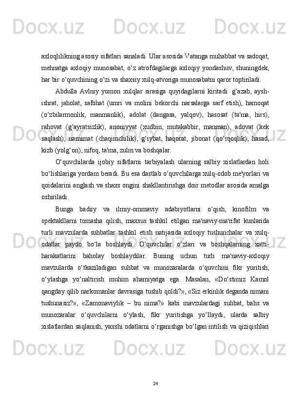 axloqlilikning asosiy sifatlari sanaladi. Ular asosida Vatanga muhabbat va sadoqat,
mehnatga   axloqiy   munosabat,   o‘z   atrofdagilarga   axloqiy   yondashuv,   shuningdek,
har bir o‘quvchining o‘zi va shaxsiy xulq-atvoriga munosabatni qaror toptiriladi.
Abdulla   Avlniy   yomon   xulqlar   sirasiga   quyidagilarni   kiritadi:   g‘azab,   aysh-
ishrat,   jaholat,   safohat   (umri   va   molini   bekorchi   narsalarga   sarf   etish),   hamoqat
(o‘zbilarmonlik,   manmanlik),   adolat   (dangasa,   yalqov),   hasosat   (ta'ma,   hirs),
rahovat   (g‘ayratsizlik),   anoniyyat   (xudbin,   mutakabbir,   manman),   adovat   (kek
saqlash),   namimat   (chaqimchilik),   g‘iybat,   haqorat,   jibonat   (qo‘rqoqlik),   hasad,
kizb (yolg‘on), nifoq, ta'ma, zulm va boshqalar.
O‘quvchilarda   ijobiy   sifatlarni   tarbiyalash   ularning   salbiy   xislatlardan   holi
bo‘lishlariga yordam beradi. Bu esa dastlab o‘quvchilarga xulq-odob me'yorlari va
qoidalarini anglash va shaxs ongini shakllantirishga doir metodlar asosida amalga
oshiriladi.
Bunga   badiiy   va   ilmiy-ommaviy   adabiyotlarni   o‘qish,   kinofilm   va
spektakllarni   tomasha   qilish,   maxsus   tashkil   etilgan   ma'naviy-ma'rifat   kunlarida
turli   mavzularda   suhbatlar   tashkil   etish   natijasida   axloqiy   tushunchalar   va   xulq-
odatlar   paydo   bo‘la   boshlaydi.   O‘quvchilar   o‘zlari   va   boshqalarning   xatti-
harakatlarini   baholay   boshlaydilar.   Buning   uchun   turli   ma'naviy-axloqiy
mavzularda   o‘tkaziladigan   suhbat   va   munozaralarda   o‘quvchini   fikr   yuritish,
o‘ylashga   yo‘naltirish   muhim   ahamiyatga   ega.   Masalan,   «Do‘stimiz   Kamol
qangday qilib narkomanlar davrasiga tushib qoldi?», «Siz erkinlik deganda nimani
tushunasiz?»,   «Zamonaviylik   –   bu   nima?»   kabi   mavzulardagi   suhbat,   bahs   va
munozaralar   o‘quvchilarni   o‘ylash,   fikr   yuritishga   yo‘llaydi,   ularda   salbiy
xislatlardan saqlanish, yaxshi odatlarni o‘rganishga bo‘lgan intilish va qiziqishlari
24 