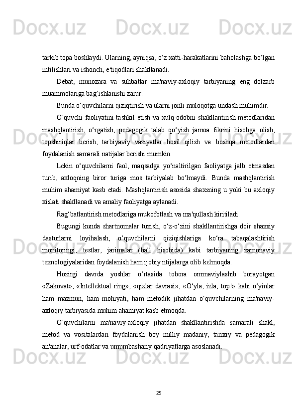 tarkib topa boshlaydi. Ularning, ayniqsa, o‘z xatti-harakatlarini baholashga bo‘lgan
intilishlari va ishonch, e'tiqodlari shakllanadi.
Debat,   munozara   va   suhbatlar   ma'naviy-axloqiy   tarbiyaning   eng   dolzarb
muammolariga bag‘ishlanishi zarur.
Bunda o‘quvchilarni qiziqtirish va ularni jonli muloqotga undash muhimdir.
O‘quvchi  faoliyatini tashkil  etish va xulq-odobni  shakllantirish metodlaridan
mashqlantirish,   o‘rgatish,   pedagogik   talab   qo‘yish   jamoa   fikrini   hisobga   olish,
topshiriqlar   berish,   tarbiyaviy   vaziyatlar   hosil   qilish   va   boshqa   metodlardan
foydalanish samarali natijalar berishi mumkin.
Lekin   o‘quvchilarni   faol,   maqsadga   yo‘naltirilgan   faoliyatga   jalb   etmasdan
turib,   axloqning   biror   turiga   mos   tarbiyalab   bo‘lmaydi.   Bunda   mashqlantirish
muhim   ahamiyat   kasb   etadi.   Mashqlantirish   asosida   shaxsning   u   yoki   bu   axloqiy
xislati shakllanadi va amaliy faoliyatga aylanadi.
Rag‘batlantirish metodlariga mukofotlash va ma'qullash kiritiladi.
Bugungi   kunda   shartnomalar   tuzish,   o‘z-o‘zini   shakllantirishga   doir   shaxsiy
dasturlarni   loyihalash,   o‘quvchilarni   qiziqishlariga   ko‘ra   tabaqalashtirish
monitoringi,   testlar,   jarimalar   (ball   hisobida)   kabi   tarbiyaning   zamonaviy
texnologiyalaridan foydalanish ham ijobiy ntijalarga olib kelmoqda.
Hozirgi   davrda   yoshlar   o‘rtasida   tobora   ommaviylashib   borayotgan
«Zakovat»,   «Intellektual   ring»,   «qizlar   davrasi»,   «O‘yla,   izla,   top!»   kabi   o‘yinlar
ham   mazmun,   ham   mohiyati,   ham   metodik   jihatdan   o‘quvchilarning   ma'naviy-
axloqiy tarbiyasida muhim ahamiyat kasb etmoqda.
O‘quvchilarni   ma'naviy-axloqiy   jihatdan   shakllantirishda   samarali   shakl,
metod   va   vositalardan   foydalanish   boy   milliy   madaniy,   tarixiy   va   pedagogik
an'analar, urf-odatlar va umumbashariy qadriyatlarga asoslanadi.
25 