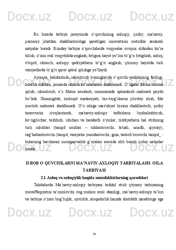 Bu   borada   tarbiya   jarayonida   o‘quvchining   axloqiy,   ijodiy,   ma'naviy,
jismoniy   jihatdan   shakllantirishga   qaratilgan   innovatsion   metodlar   samarali
natijalar   beradi.   Bunday   tarbiya   o‘quvchilarda   voqyealar   rivojini   oldindan   ko‘ra
bilish, o‘zini real voqyelikda anglash, kelgusi hayot yo‘lini to‘g‘ri belgilash, axloq,
e'tiqod,   ishonch,   axloqiy   qadriyatlarni   to‘g‘ri   anglash,   ijtimoiy   hayotda   turli
vaziyatlarda to‘g‘ri qaror qabul qilishga yo‘llaydi.
Ayniqsa,   bahslashish,   ishontirish   treninglarida   o‘quvchi-yoshlarning   faolligi,
liderlik sifatlari, jamoada ishlash ko‘nikmalari shakllanadi. O‘zgalar fikrini hurmat
qilish,   ishontirish,   o‘z   fikrini   asoslash,   munozarada   qatnashish   mahorati   paydo
bo‘ladi.   Shuningdek,   muloqot   madaniyati,   his-tuyg‘ularini   jilovlay   olish,   fikr
yuritish   mahorati   shakllanadi.   O‘z   ishiga   mas'uliyat   hissini   shakllantirib,   ijodiy
tasavvurini   rivojlantiradi,   ma'naviy-axloqiy   tadbirlarni   loyihalashtirish,
ko‘ngilochar,   tashhisli,   ishchan   va   harakatli   o‘yinlar,   ziddiyatlarni   hal   etishning
turli   uslublari   (tanqid   usullari   –   ruhlantiruvchi,   ta'nali,   umidli,   qiyosiy),
rag‘batlantiruvchi (tanqid, vaziyatni yumshatuvchi, gina, tanbeh beruvchi tanqid_ -
bularning   barchasini   insonparvarlik   g‘oyalari   asosida   olib   borish   ijobiy   natijalar
beradi.
II-BOB O`QUVCHILARNI MA’NAVIY-AXLOQIY TARBIYALASH. OILA
TARBIYASI
2.1  Axloq va axloqiylik haqida mutafakkirlarning qarashlari
Talabalarda   Ma’naviy-axloqiy   tarbiyani   tashkil   etish   ijtimoiy   tarbiyaning
muvaffaqiyatini   ta’minlovchi   eng   muhim   omil   ekanligi ,   m a’naviy-axloqiy   ta’lim
va tarbiya o’zaro bog’liqlik, uzviylik, aloqadorlik hamda dialektik xarakterga ega
26 
