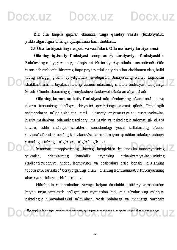 Biz   oila   haqida   gapirar   ekanmiz,   unga   qanday   vazifa   (funksiya)lar
yuklatilgan ligini bilishga qiziqishimiz ham shubhasiz.
2.3 Oila tarbiyasining maqsad va vazifalari. Oila ma’naviy tarbiya asosi .
Oilaning   iqtisodiy   funksiyasi   uning   asosiy   tarbiyaviy     funksiyasidir .
Bolalarning   aqliy,   jismoniy,   axloqiy   estetik   tarbiyasiga   oilada   asos   solinadi.   Oila
inson deb ataluvchi binoning faqat poydevorini qo’yish bilan cheklanmasdan, balki
uning   so’nggi   g’ishti   qo’yilguncha   javobgardir.   Jamiyatning   komil   fuqarosini
shakllantirish,   tarbiyalash   hozirgi   zamon   oilasining   muhim   funksiyasi   darajasiga
kiradi. Chunki shaxsning ijtimoiylashuvi dastavval oilada amalga oshadi.
  Oilaning   kommunnikativ   funksiyasi   oila   a’zolarining   o’zaro   muloqot   va
o’zaro   tushunishga   bo’lgan   ehtiyojini   qondirishga   xizmat   qiladi.   Psixologik
tadqiqotlarda   ta’kidlanishicha,   turli     ijtimoiy   oriyentatsiyalar,   «ustanovka»lar,
hissiy   madaniyat,   odamning   axloqiy,   ma’naviy   va   psixologik   salomatligi-   oilada
o’zaro,   ichki   muloqot   xarakteri,   xonadondagi   yoshi   kattalarning   o’zaro,
munosabatlarida   psixologik   «ustanovka»larni   namoyon   qilishlari   oiladagi   axloqiy
psixologik iqlimga to’g’ridan- to’g’ri bog’liqdir.
  Insoniyat   taraqqiyotining     hozirgi   bosqichida   fan   texnika   taraqqiyotining
yuksalib,   odamlarning   kundalik   hayotning   urbanizatsiya-lashuvining
(radio,televideniye,   video,   kompyuter   va   boshqalar)   ortib   borishi,   oilalarning
tobora nuklearlashib 3
 borayotganligi bilan   oilaning kommunikativ funksiyasining
ahamiyati   tobora ortib bormoqda.
Nikoh-oila   munosabatlari   yuzaga   kelgan   dastlabki,   ibtidoiy   zamonlardan
buyon   unga   xarakterli   bo’lgan   xususiyatlardan   biri,   oila   a’zolarining   axloqiy-
psixologik   himoyalanishini   ta’minlash,   yosh   bolalarga   va   mehnatga   yaroqsiz
3
 Нуклеар ( nucleus )- ядро деган маънони англатиб, нуклеар оила- ота-она ва болалардан  иборат бўлиши тушунилади.
32 