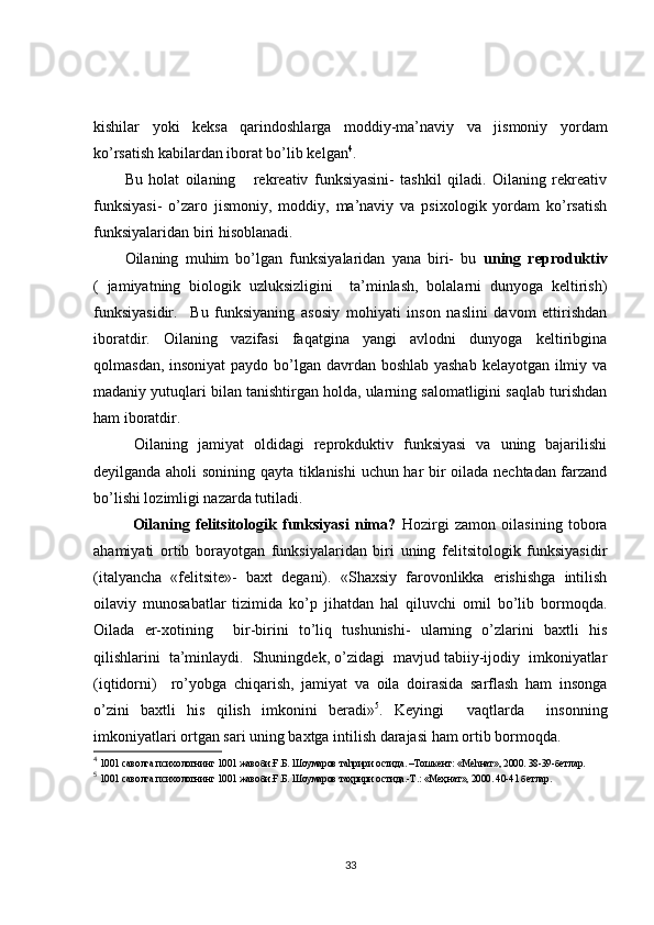 kishilar   yoki   keksa   qarindoshlarga   moddiy-ma’naviy   va   jismoniy   yordam
ko’rsatish kabilardan iborat bo’lib kelgan 4
.
Bu   holat   oilaning       rekreativ   funksiyasini-   tashkil   qiladi.   Oilaning   rekreativ
funksiyasi-   o’zaro   jismoniy,   moddiy,   ma’naviy   va   psixologik   yordam   ko’rsatish
funksiyalaridan biri hisoblanadi. 
Oilaning   muhim   bo’lgan   funksiyalaridan   yana   biri-   bu   uning   reproduktiv
(   jamiyatning   biologik   uzluksizligini     ta’minlash,   bolalarni   dunyoga   keltirish)
funksiyasidir.     Bu   funksiyaning   asosiy   mohiyati   inson   naslini   davom   ettirishdan
iboratdir.   Oilaning   vazifasi   faqatgina   yangi   avlodni   dunyoga   keltiribgina
qolmasdan, insoniyat  paydo bo’lgan davrdan boshlab yashab  kelayotgan ilmiy va
madaniy yutuqlari bilan tanishtirgan holda, ularning salomatligini saqlab turishdan
ham iboratdir. 
  Oilaning   jamiyat   oldidagi   reprokduktiv   funksiyasi   va   uning   bajarilishi
deyilganda aholi sonining qayta tiklanishi  uchun har bir oilada nechtadan farzand
bo’lishi lozimligi nazarda tutiladi.
Oilaning   felitsitologik   funksiyasi   nima?   Hozirgi   zamon   oilasining   tobora
ahamiyati   ortib   borayotgan   funksiyalaridan   biri   uning   felitsitologik   funksiyasidir
(italyancha   «felitsite»-   baxt   degani).   «Shaxsiy   farovonlikka   erishishga   intilish
oilaviy   munosabatlar   tizimida   ko’p   jihatdan   hal   qiluvchi   omil   bo’lib   bormoqda.
Oilada   er-xotining     bir-birini   to’liq   tushunishi-   ularning   o’zlarini   baxtli   his
qilishlarini  ta’minlaydi.  Shuningdek, o’zidagi  mavjud tabiiy-ijodiy  imkoniyatlar
(iqtidorni)     ro’yobga   chiqarish,   jamiyat   va   oila   doirasida   sarflash   ham   insonga
o’zini   baxtli   his   qilish   imkonini   beradi» 5
.   Keyingi     vaqtlarda     insonning
imkoniyatlari ortgan sari uning baxtga intilish darajasi ham ortib bormoqda.
4
 1001 саволга психологнинг 1001 жавоби.Ғ.Б. Шоумаров таhрири остида. –Тошкент: «Меhнат», 2000. 38-39-бетлар.
5
 1001 саволга психологнинг 1001 жавоби.Ғ.Б. Шоумаров та ҳ рири остида.-Т.: «Ме ҳ нат», 2000. 40-41 бетлар. 
33 