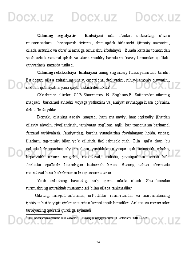 Oilaning   regulyativ     funksiyasi   oila   a’zolari   o’rtasidagi   o’zaro
munosabatlarni     boshqarish   tizimini,   shuningdek   birlamchi   ijtimoiy   nazoratni,
oilada ustunlik va obro’ni amalga oshirishni ifodalaydi.  Bunda kattalar tomonidan
yosh   avlodi   nazorat   qilish   va   ularni   moddiy   hamda   ma’naviy   tomondan   qo’llab-
quvvatlash  nazarda tutiladi.
Oilaning relaksatsiya  funksiyasi  uning eng asosiy funksiyalaridan  biridir.
Bu degani oila a’zolarining jinsiy, emotsional faoliyatini, ruhiy-jismoniy quvvatini,
mehnat qobiliyatini yana qayta tiklash demakdir 6
.
Oilashunos   olimlar:   G’.B.Shoumarov,   N.   Sog’inov,E.   Sattorovlar   oilaning
maqsadi: barkamol avlodni voyaga yetkazish va jamiyat ravnaqiga hissa qo’shish,
deb ta’kidlaydilar. 
  Demak,   oilaning   asosiy   maqsadi   ham   ma’naviy,   ham   iqtisodiy   jihatdan
oilaviy   ahvolni   rivojlantirish,   jamiyatga   sog’lom,   aqlli,   har   tomonlama   barkamol
farzand   tarbiyalash.   Jamiyatdagi   barcha   yutuqlardan   foydalangan   holda,   undagi
illatlarni   tag-tomiri   bilan   yo’q   qilishda   faol   ishtirok   etish.   Oila     qal’a   ekan,   bu
qal’ada bekinmachoq o’ynamaslikni, yoshlikdan o’yinqaroqlik, beboshlik, erkalik,
beparvolik   o’rnini   sezgirlik,   mas’uliyat,   andisha,   javobgarlikni   sezish   kabi
fazilatlar   egallashi   lozimligini   tushunish   kerak.   Buning   uchun   o’zimizda
ma’suliyat hissi ko’nikmasini his qilishimiz zarur.
Yosh   avlodning   hayotdagi   ko’p   qismi   oilada   o’tadi.   Shu   boisdan
turmushning murakkab muammolari bilan oilada tanishadilar. 
Oiladagi   mavjud   an’analar,   urf-odatlar,   rasm-rusmlar   va   marosimlarning
ijobiy ta’sirida yigit-qizlar asta-sekin kamol topib boradilar. An’ana va marosimlar
tarbiyaning qudratli quroliga aylanadi.
6
 1001 саволга психологнинг 1001 жавоби.Ғ.Б. Шоумаров та ҳ рири остида. -Т., «Ме ҳ нат», 2000. 42-бет.
34 