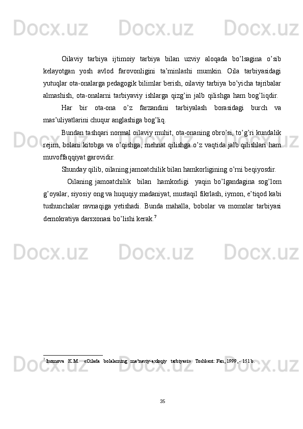 Oilaviy   tarbiya   ijtimoiy   tarbiya   bilan   uzviy   aloqada   bo’lsagina   o’sib
kelayotgan   yosh   avlod   farovonligini   ta’minlashi   mumkin.   Oila   tarbiyasidagi
yutuqlar ota-onalarga pedagogik bilimlar berish, oilaviy tarbiya bo’yicha tajribalar
almashish,   ota-onalarni   tarbiyaviy   ishlarga   qizg’in   jalb   qilishga   ham   bog’liqdir.  
Har   bir   ota-ona   o’z   farzandini   tarbiyalash   borasidagi   burch   va
mas’uliyatlarini chuqur anglashiga bog’liq.
Bundan tashqari normal oilaviy muhit, ota-onaning obro’si, to’g’ri kundalik
rejim, bolani  kitobga va o’qishga, mehnat qilishga o’z vaqtida jalb qilishlari ham
muvoffaqqiyat garovidir.
Shunday qilib, oilaning jamoatchilik bilan hamkorligining o’rni beqiyosdir. 
      Oilaning   jamoatchilik     bilan     hamkorligi     yaqin   bo’lgandagina   sog’lom
g’oyalar, siyosiy ong va huquqiy madaniyat, mustaqil fikrlash, iymon, e’tiqod kabi
tushunchalar   ravnaqiga   yetishadi.   Bunda   mahalla,   bobolar   va   momolar   tarbiyasi
demokratiya darsxonasi bo’lishi kerak. 7
7
 Inomova   K.M.    «Oilada   bolalarning   ma’naviy-axloqiy   tarbiyasi»   Toshkent: Fan, 1999, - 151 b.
35