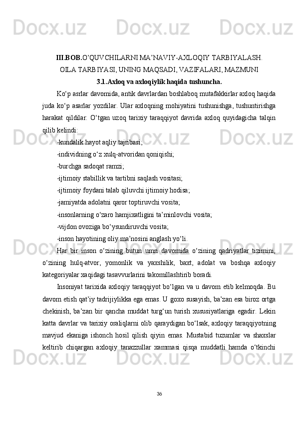 III.BOB. O’QUVCHILARNI MA’NAVIY-AXLOQIY TARBIYALASH.
OILA TARBIYASI, UNING MAQSADI, VAZIFALARI, MAZMUNI
3.1. Axloq va axloqiylik haqida tushuncha.
Ko‘p asrlar davomida, antik davrlardan boshlaboq mutafakkirlar axloq haqida
juda  ko‘p  asarlar   yozdilar.  Ular  axloqning  mohiyatini   tushunishga,   tushuntirishga
harakat   qildilar.   O‘tgan   uzoq   tarixiy   taraqqiyot   davrida   axloq   quyidagicha   talqin
qilib kelindi:
-kundalik hayot aqliy tajribasi;
-individning o‘z xulq-atvoridan qoniqishi;
-burchga sadoqat ramzi;
-ijtimoiy stabillik va tartibni saqlash vositasi;
-ijtimoiy foydani talab qiluvchi ijtimoiy hodisa;
-jamiyatda adolatni   qaror toptiruvchi vosita ;
-insonlarning o‘zaro hamjixatligini ta’minlovchi vosita;
-vijdon ovoziga bo‘ysundiruvchi vosita;
-inson hayotining oliy ma’nosini anglash yo‘li.
Har   bir   inson   o‘zining   butun   umri   davomida   o‘zining   qadriyatlar   tizimini,
o‘zining   hulq-atvor,   yomonlik   va   yaxshilik,   baxt,   adolat   va   boshqa   axloqiy
kategoriyalar xaqidagi tasavvurlarini takomillashtirib boradi.
Insoniyat  tarixida axloqiy taraqqiyot bo‘lgan va u davom etib kelmoqda. Bu
davom etish qat’iy tadrijiylikka ega emas. U goxo susayish, ba’zan esa biroz ortga
chekinish,   ba’zan   bir   qancha   muddat   turg‘un   turish   xususiyatlariga   egadir.   Lekin
katta davrlar va tarixiy oraliqlarni olib qaraydigan bo‘lsak, axloqiy taraqqiyotning
mavjud   ekaniga   ishonch   hosil   qilish   qiyin   emas.   Mustabid   tuzumlar   va   shaxslar
keltirib   chiqargan   axloqiy   tanazzullar   xammasi   qisqa   muddatli   hamda   o‘tkinchi
36 