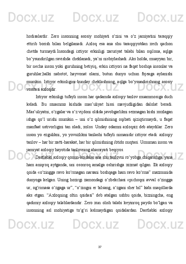 hodisalardir.   Zero   insonning   asosiy   mohiyati   o‘zini   va   o‘z   jamiyatini   taraqqiy
ettirib   borish   bilan   belgilanadi.   Axloq   esa   ana   shu   taraqqiyotdan   xech   qachon
chetda   turmaydi.Insondagi   ixtiyor   erkinligi   zaruriyat   talabi   bilan   oqilona,   aqlga
bo‘ysundirilgan ravishda cheklanadi, ya’ni nisbiylashadi.   Aks holda , muayyan bir,
bir necha inson yoki guruhning betiyiq, erkin ixtiyori na faqat boshqa insonlar va
guruhlar,balki   nabotot,   hayvonat   olami,   butun   dunyo   uchun   fojeaga   aylanishi
mumkin.   Ixtiyor   erkinligini   bunday   cheklashning,   aqlga   bo‘ysundirishning   asosiy
vositasi axloqdir.
Ixtiyor erkinligi tufayli inson har qadamda axloqiy tanlov muammosiga duch
keladi.   Bu   muammo   kishida   mas’uliyat   hissi   mavjudligidan   dalolat   beradi.
Mas’uliyatni, o‘zgalar va o‘z vijdoni oldida javobgarlikni sezmagan kishi xoxlagan
ishga   qo‘l   urishi   mumkin   –   uni   o‘z   qilmishining   oqibati   qiziqtirmaydi,   u   faqat
manfaat  ustivorligini tan oladi, xolos. Unday odamni axloqsiz deb ataydilar.   Zero
inson yo ezgulikni , yo yovuzlikni tanlashi  tufayli nimanidir ixtiyor etadi:  axloqiy
tanlov – har bir xatti-harakat, har bir qilmishning ibtido nuqtasi. Umuman inson va
jamiyat axloqiy hayotida tanlovning ahamiyati beqiyos.
Dastlabki axloqiy qonun-koidalar ana shu tanlovni ro‘yobga chiqarishga, yana
ham   aniqroq   aytganda,   uni   osonroq   amalga   oshirishga   xizmat   qilgan.   Ilk   axloqiy
qoida «o‘zingga ravo ko‘rmagan narsani boshqaga ham ravo ko‘rma” mazmunida
dunyoga  kelgan.   Uning   hozirgi   zamondagi   o‘zbekchasi   «pichoqni   avval   o‘zingga
ur, og‘rimasa o‘zgaga ur”, “o‘zingni er bilsang, o‘zgani sher bil” kabi maqollarda
aks   etgan.   “Axloqning   oltin   qoidasi”   deb   atalgan   ushbu   qoida,   bizningcha,   eng
qadimiy   axloqiy   talablardandir.   Zero   xun   olish   talabi   keyinroq   paydo   bo‘lgan   va
insonning   asl   mohiyatiga   to‘g‘ri   kelmaydigan   qoidalardan.   Dastlabki   axloqiy
37