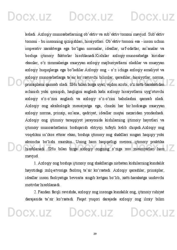 keladi. Axloqiy munosabatlarning ob’ektiv va sub’ektiv tomoni mavjud. Sub’ektiv
tomoni - bu insonning qiziqishlari, hissiyotlari. Ob’ektiv tomoni esa - inson uchun
imperativ   xarakterga   ega   bo‘lgan   normalar,   ideallar,   urf-odatlar,   an’analar   va
boshqa   ijtimoiy   faktorlar   hisoblanadi.Kishilar   axloqiy   munosabatga   kirishar
ekanlar ,   o‘z   zimmalariga   muayyan   axloqiy   majburiyatlarni   oladilar   va   muayyan
axloqiy   huquqlarga   ega   bo‘ladilar.Axloqiy   ong   -   o‘z   ichiga   axloqiy   amaliyot   va
axloqiy munosabatlarga  ta’sir  ko‘rsatuvchi   bilimlar,  qarashlar,  hissiyotlar,  norma,
prinsiplarni qamrab oladi. SHu bilan birga uyat, vijdon azobi, o‘z xatti-harakatidan
achinish   yoki   qoniqish,   haqligini   anglash   kabi   axloqiy   hissiyotlarni   uyg‘otuvchi
axloqiy   o‘z-o‘zini   anglash   va   axloqiy   o‘z-o‘zini   baholashni   qamrab   oladi.
Axloqiy   ong   aksikologik   xususiyatga   ega,   chunki   har   bir   hodisaga   muayyan
axloqiy   norma ,   prinsip,   an’ana,   qadriyat,   ideallar   nuqtai   nazaridan   yondashadi.
Axloqiy   ong   ijtimoiy   taraqqiyot   jarayonida   kishilarning   ijtimoiy   hayotlari   va
ijtimoiy   munosabatlarini   boshqarish   ehtiyoji   tufayli   kelib   chiqadi.Axloqiy   ong
voqelikni   in’ikos   ettirar   ekan,   boshqa   ijtimoiy   ong   shakllari   singari   haqiqiy   yoki
aksincha   bo‘lishi   mumkin.   Uning   ham   haqiqatligi   mezoni   ijtimoiy   praktika
hisoblanadi.   SHu   bilan   birga   axloqiy   ongning   o‘ziga   xos   xususiyatlari   ham
mavjud.
1. Axloqiy ong boshqa ijtimoiy ong shakllariga nisbatan kishilarning kundalik
hayotidagi   xulq-atvoriga   faolroq   ta’sir   ko‘rsatadi.   Axloqiy   qarashlar,   prinsiplar,
ideallar   inson   faoliyatiga   bevosita   singib   ketgan   bo‘lib,   xatti-harakatga   undovchi
motivlar hisoblanadi.
2. Fandan farqli ravishda, axloqiy ong insonga kundalik ong, ijtimoiy ruhiyat
darajasida   ta’sir   ko‘rsatadi.   Faqat   yuqori   darajada   axloqiy   ong   ilmiy   bilim
39 
