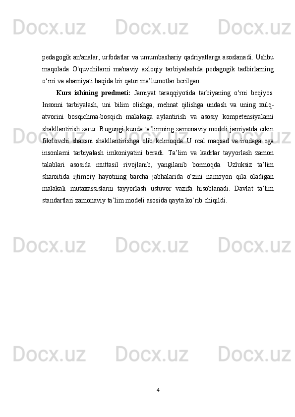 pedagogik an'analar, urfodatlar va umumbashariy qadriyatlarga asoslanadi. Ushbu
maqolada   O'quvchilarni   ma'naviy   axloqiy   tarbiyalashda   pedagogik   tadbirlarning
o‘rni va ahamiyati haqida bir qator ma’lumotlar berilgan.
Kurs   ishining   predmeti:   Jamiyat   taraqqiyotida   tarbiyaning   o‘rni   beqiyos.
Insonni   tarbiyalash,   uni   bilim   olishga,   mehnat   qilishga   undash   va   uning   xulq-
atvorini   bosqichma-bosqich   malakaga   aylantirish   va   asosiy   kompetensiyalarni
shakllantirish zarur. Bugungi kunda ta’limning zamonaviy modeli jamiyatda erkin
fikrlovchi   shaxsni   shakllantirishga   olib   kelmoqda.   U   real   maqsad   va   irodaga   ega
insonlarni   tarbiyalash   imkoniyatini   beradi.   Ta’lim   va   kadrlar   tayyorlash   zamon
talablari   asosida   muttasil   rivojlanib,   yangilanib   bormoqda.   Uzluksiz   ta’lim
sharoitida   ijtimoiy   hayotning   barcha   jabhalarida   o‘zini   namoyon   qila   oladigan
malakali   mutaxassislarni   tayyorlash   ustuvor   vazifa   hisoblanadi.   Davlat   ta’lim
standartlari zamonaviy ta’lim modeli asosida qayta ko‘rib chiqildi.
4