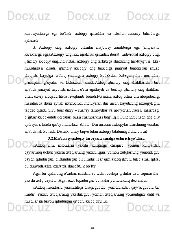 xususiyatlariga   ega   bo‘ladi,   axloqiy   qarashlar   va   ideallar   nazariy   bilimlarga
aylanadi.
3.   Axloqiy   ong,   axloqiy   bilimlar   majburiy   xarakterga   ega   (imperativ
xarakterga ega).Axloqiy ong ikki ajralmas qismdan iborat:   individual axloqiy ong ,
ijtimoiy axloqiy ong,Individual axloqiy ong tarkibiga shaxsning his-tuyg‘usi, fikr-
mulohazasi   kiradi,   ijtimoiy   axloqiy   ong   tarkibiga   jamiyat   tomonidan   ishlab
chiqilib,   hayotga   tadbiq   etiladigan   axloqiy   kodekslar,   kategoriyalar,   normalar,
prinsiplar,   g‘oyalar   va   hokazolar   kiradi.Axloq   ijtimoiy   ong   shakllaridan   biri
sifatida   jamiyat   hayotida   muhim   o‘rin   egallaydi   va   boshqa   ijtimoiy   ong   shakllari
bilan   uzviy   aloqadorlikda   rivojlanib   boradi.Masalan,   axloq   bilan   din   aloqadorligi
masalasida   shuni   aytish   mumkinki ,   mohiyatan   din   inson   hayotining   axloqiyligini
taqozo qiladi. SHu bois diniy – shar’iy tamoyillar  va me’yorlar, hadisi  sharifdagi
o‘gitlar axloq-odob qoidalari bilan chambarchas bog‘liq.CHunonchi,inson eng oliy
qadriyat sifatida qat’iy muhofaza etiladi. Din insonni axloqiylashtirishning vositasi
sifatida ish ko‘radi. Demak, diniy taqvo bilan axloqiy talabning ildizi bir xil.
3.2. Ma’naviy-axloqiy tar biyani amalga oshirish yo’llari.
«Axloq   ilmi   insonlarni   yaxshi   xulqlarga   chaqirib,   yomon   xulqlardan
qaytarmoq uchun yaxshi xulqlarning yaxshiligini, yomon xulqlarning yomonligini
bayon qiladurgan, bildiradurgan bir ilmdir. Har qim axloq ilmini bilib amal qilsa,
bu dunyoda aziz, oxiratda sharofatlik bo‘lur.
Agar bir qishining o‘zidan, ishidan, so‘zidan boshqa qishilar ozor topmasalar,
yaxshi xulq deyulur. Agar ozor topadurgan bo‘lsalar yomon xulq deb atalur.
«Axloq   insonlarni   yaxshilikqa   chaqirguvchi,   yomonlikdan   qay-targuvchi   bir
ilmdir.   Yaxshi   xulqlarning   yaxshiligini,   yomon   xulq larning   yomonligini   dalil   va
misollar ila bayon qiladurgan qitobni axloq deyilur.
40 