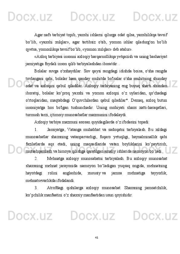 Agar   nafs tarbiyat topib , yaxshi ishlarni qilurga odat qilsa, yaxshilikqa tavsif
bo‘lib,   «yaxshi   xulqlar»,   agar   tartibsiz   o'sib,   yomon   ishlar   qiladurg'on   bo‘lib
qyetsa, yomonlikqa tavsif bo‘lib, «yomon xulqlar» deb atalur».
«Axloq tarbiyasi insonni axloqiy barqarnollikqa yetqazish va uning bashariyat
jamiyatiga foydali inson qilib tarbiyalashdan iboratdir...
Bolalar   suvga   o'xshaydilar.   Suv   qaysi   rangdagi   idishda   boisa,   o'sha   rangda
tovlangani   qabi,   bolalar   ham   qanday   muhitda   bo'lsalar   o'sha   muhitning   shunday
odat   va   axloqini   qabul   qiladilar.   Ax loqiy   tarbiyaning   eng   buyuq   sharti   shundan
iboratqi,   bolalar   ko‘proq   yaxshi   va   yomon   axloqni   o‘z   uylaridan,   qo'chadagi
o'rtoqlaridan,   maqtabdagi   O‘quvchilardan   qabul   qiladilar*.   Demaq,   axloq   butun
insoniyatga   hos   bo'lgan   tushunchadir.   Uning   mohiyati   shaxs   xatti-haraqatlari,
turmush tarzi, ijtimoiy munosabatlar mazmunini ifodalaydi.
Axloqiy tarbiya mazmuni asosan quyidagilarda o‘z ifodasini topadi:
1. Jamiyatga,   Vatanga   muhabbat   va   sadoqatni   tarbiyalash.   Bu   xildagi
munosabatlar   shaxsning   vatanparvarligi,   fuqaro   yetuqligi,   baynalminallik   qabi
fazilatlarda   aqs   etadi,   uning   maqsadlarida   vatan   boyliklarini   ko‘paytirish,
mutsahqamlash va himoya qilishga qaratilgan amaliy ishlarida namoyon bo‘ladi.
2. Mehnatga   axloqiy   munosabatni   tarbiyalash.   Bu   axloqiy   munosabat
shaxsning   mehnat   jarayonida   namoyon   bo‘ladigan   yuqsaq   ongida,   mehnatning
hayotdagi   rolini   anglashida,   xususiy   va   jamoa   mehnatiga   tayyorlik ,
mehnatsevarlikda ifodalandi.
3. Atrofdagi   qishilarga   axloqiy   munosabat.   Shaxsning   jamoatchilik,
ko‘pchilik manfaatini o‘z shaxsiy manfaatidan usun qoyishidir.
41 